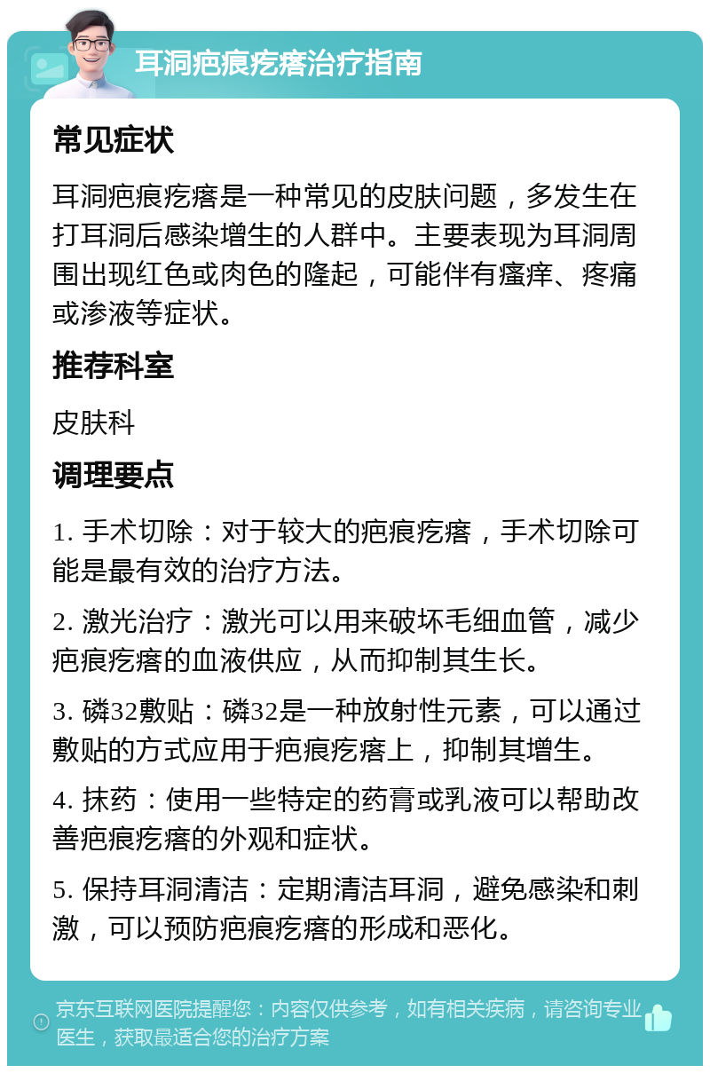 耳洞疤痕疙瘩治疗指南 常见症状 耳洞疤痕疙瘩是一种常见的皮肤问题，多发生在打耳洞后感染增生的人群中。主要表现为耳洞周围出现红色或肉色的隆起，可能伴有瘙痒、疼痛或渗液等症状。 推荐科室 皮肤科 调理要点 1. 手术切除：对于较大的疤痕疙瘩，手术切除可能是最有效的治疗方法。 2. 激光治疗：激光可以用来破坏毛细血管，减少疤痕疙瘩的血液供应，从而抑制其生长。 3. 磷32敷贴：磷32是一种放射性元素，可以通过敷贴的方式应用于疤痕疙瘩上，抑制其增生。 4. 抹药：使用一些特定的药膏或乳液可以帮助改善疤痕疙瘩的外观和症状。 5. 保持耳洞清洁：定期清洁耳洞，避免感染和刺激，可以预防疤痕疙瘩的形成和恶化。