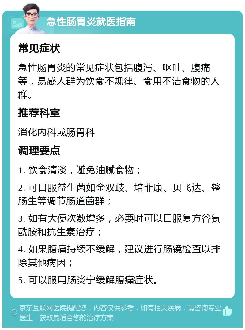 急性肠胃炎就医指南 常见症状 急性肠胃炎的常见症状包括腹泻、呕吐、腹痛等，易感人群为饮食不规律、食用不洁食物的人群。 推荐科室 消化内科或肠胃科 调理要点 1. 饮食清淡，避免油腻食物； 2. 可口服益生菌如金双歧、培菲康、贝飞达、整肠生等调节肠道菌群； 3. 如有大便次数增多，必要时可以口服复方谷氨酰胺和抗生素治疗； 4. 如果腹痛持续不缓解，建议进行肠镜检查以排除其他病因； 5. 可以服用肠炎宁缓解腹痛症状。