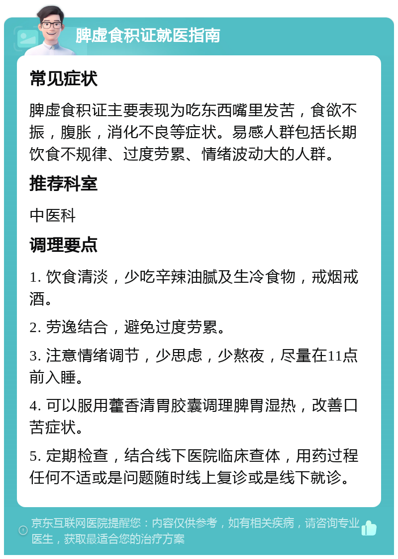 脾虚食积证就医指南 常见症状 脾虚食积证主要表现为吃东西嘴里发苦，食欲不振，腹胀，消化不良等症状。易感人群包括长期饮食不规律、过度劳累、情绪波动大的人群。 推荐科室 中医科 调理要点 1. 饮食清淡，少吃辛辣油腻及生冷食物，戒烟戒酒。 2. 劳逸结合，避免过度劳累。 3. 注意情绪调节，少思虑，少熬夜，尽量在11点前入睡。 4. 可以服用藿香清胃胶囊调理脾胃湿热，改善口苦症状。 5. 定期检查，结合线下医院临床查体，用药过程任何不适或是问题随时线上复诊或是线下就诊。