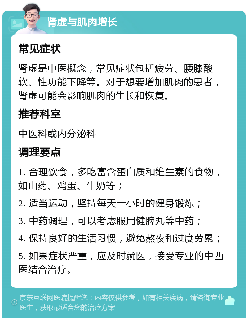 肾虚与肌肉增长 常见症状 肾虚是中医概念，常见症状包括疲劳、腰膝酸软、性功能下降等。对于想要增加肌肉的患者，肾虚可能会影响肌肉的生长和恢复。 推荐科室 中医科或内分泌科 调理要点 1. 合理饮食，多吃富含蛋白质和维生素的食物，如山药、鸡蛋、牛奶等； 2. 适当运动，坚持每天一小时的健身锻炼； 3. 中药调理，可以考虑服用健脾丸等中药； 4. 保持良好的生活习惯，避免熬夜和过度劳累； 5. 如果症状严重，应及时就医，接受专业的中西医结合治疗。