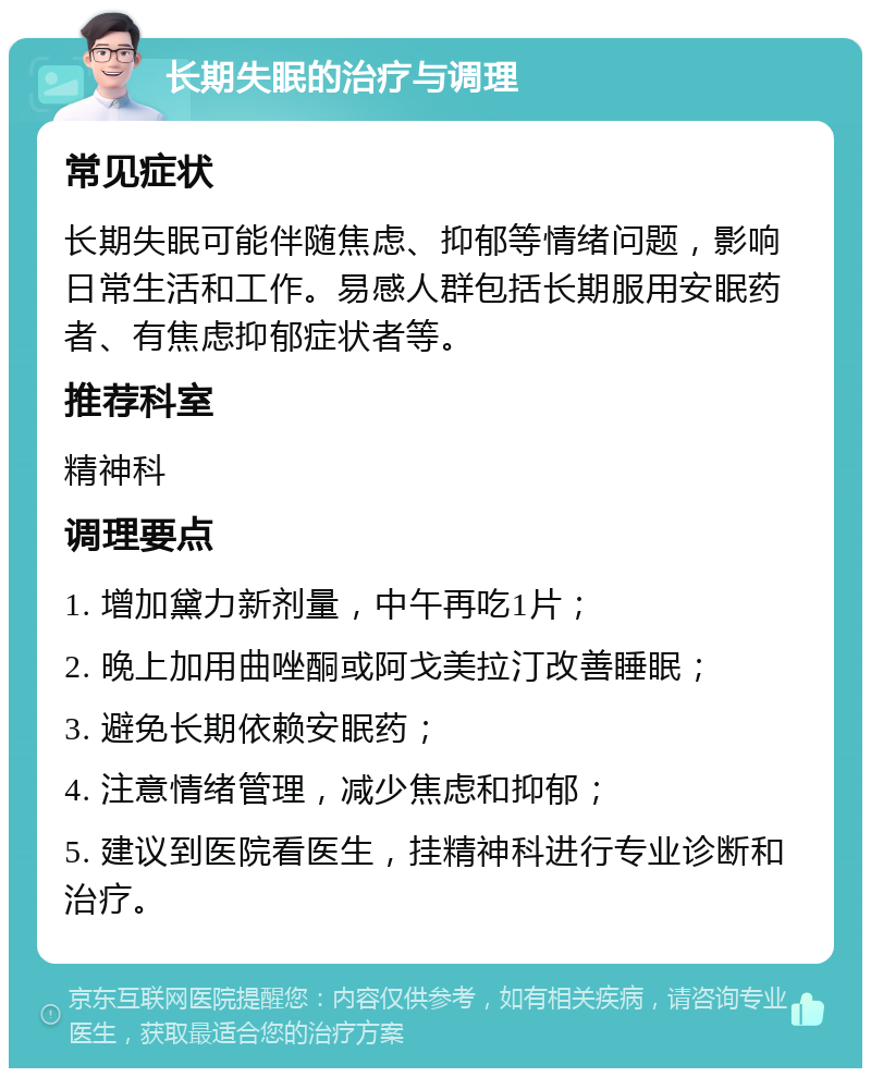 长期失眠的治疗与调理 常见症状 长期失眠可能伴随焦虑、抑郁等情绪问题，影响日常生活和工作。易感人群包括长期服用安眠药者、有焦虑抑郁症状者等。 推荐科室 精神科 调理要点 1. 增加黛力新剂量，中午再吃1片； 2. 晚上加用曲唑酮或阿戈美拉汀改善睡眠； 3. 避免长期依赖安眠药； 4. 注意情绪管理，减少焦虑和抑郁； 5. 建议到医院看医生，挂精神科进行专业诊断和治疗。