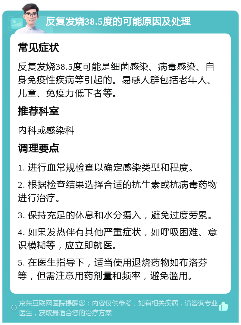 反复发烧38.5度的可能原因及处理 常见症状 反复发烧38.5度可能是细菌感染、病毒感染、自身免疫性疾病等引起的。易感人群包括老年人、儿童、免疫力低下者等。 推荐科室 内科或感染科 调理要点 1. 进行血常规检查以确定感染类型和程度。 2. 根据检查结果选择合适的抗生素或抗病毒药物进行治疗。 3. 保持充足的休息和水分摄入，避免过度劳累。 4. 如果发热伴有其他严重症状，如呼吸困难、意识模糊等，应立即就医。 5. 在医生指导下，适当使用退烧药物如布洛芬等，但需注意用药剂量和频率，避免滥用。