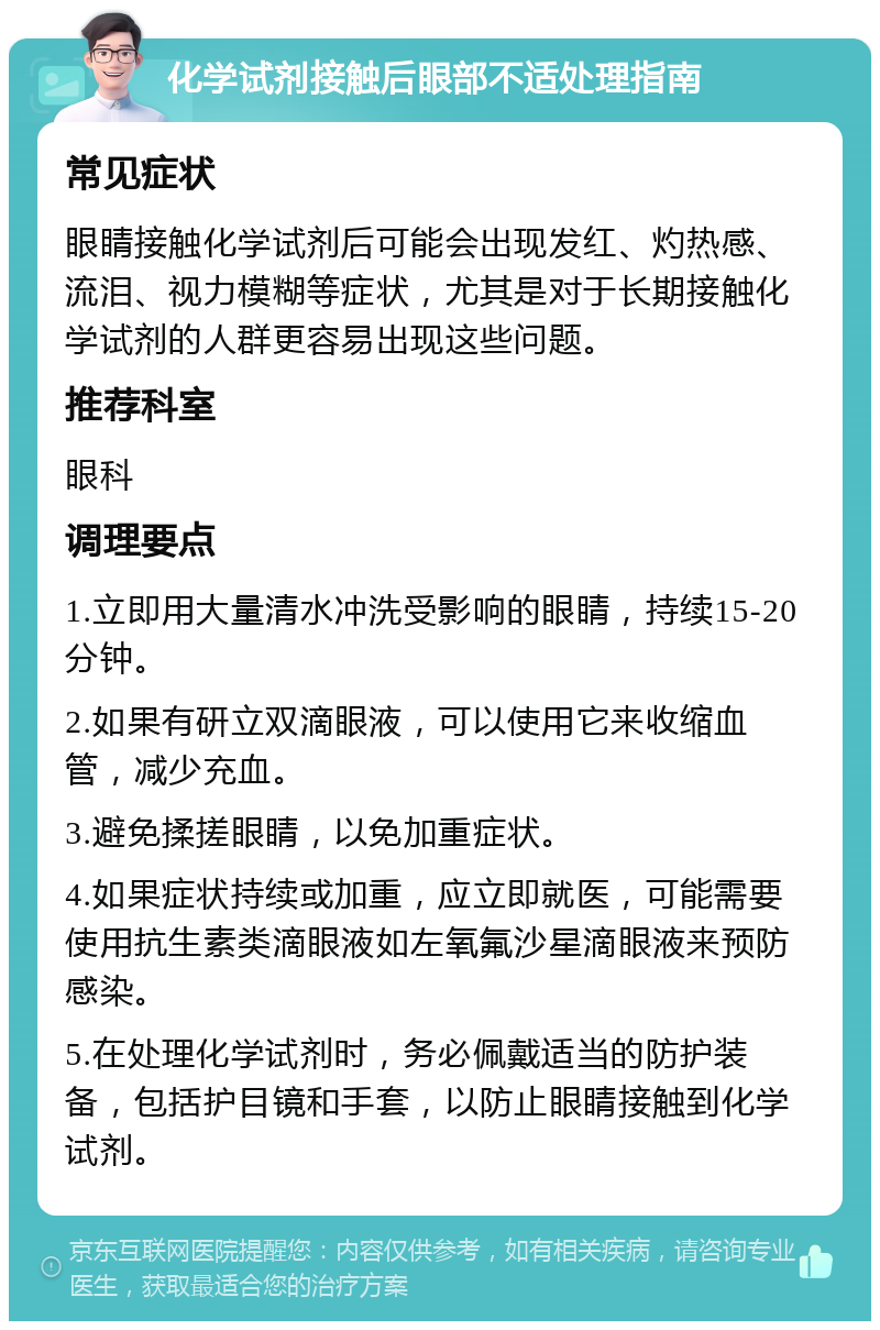 化学试剂接触后眼部不适处理指南 常见症状 眼睛接触化学试剂后可能会出现发红、灼热感、流泪、视力模糊等症状，尤其是对于长期接触化学试剂的人群更容易出现这些问题。 推荐科室 眼科 调理要点 1.立即用大量清水冲洗受影响的眼睛，持续15-20分钟。 2.如果有研立双滴眼液，可以使用它来收缩血管，减少充血。 3.避免揉搓眼睛，以免加重症状。 4.如果症状持续或加重，应立即就医，可能需要使用抗生素类滴眼液如左氧氟沙星滴眼液来预防感染。 5.在处理化学试剂时，务必佩戴适当的防护装备，包括护目镜和手套，以防止眼睛接触到化学试剂。