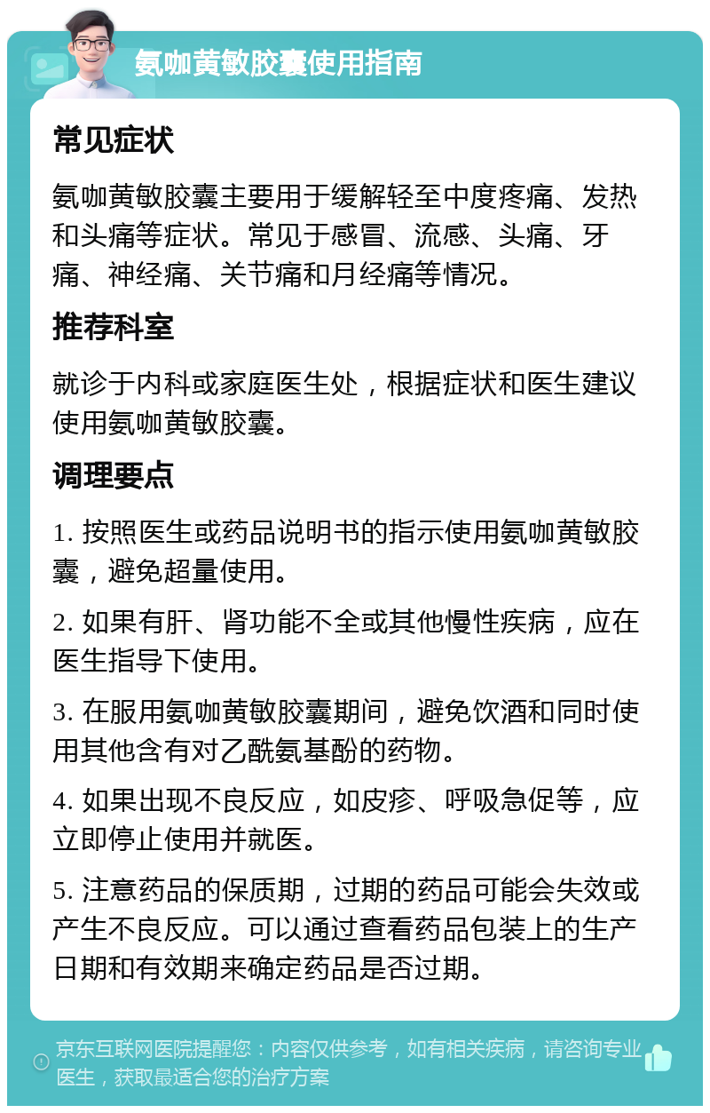 氨咖黄敏胶囊使用指南 常见症状 氨咖黄敏胶囊主要用于缓解轻至中度疼痛、发热和头痛等症状。常见于感冒、流感、头痛、牙痛、神经痛、关节痛和月经痛等情况。 推荐科室 就诊于内科或家庭医生处，根据症状和医生建议使用氨咖黄敏胶囊。 调理要点 1. 按照医生或药品说明书的指示使用氨咖黄敏胶囊，避免超量使用。 2. 如果有肝、肾功能不全或其他慢性疾病，应在医生指导下使用。 3. 在服用氨咖黄敏胶囊期间，避免饮酒和同时使用其他含有对乙酰氨基酚的药物。 4. 如果出现不良反应，如皮疹、呼吸急促等，应立即停止使用并就医。 5. 注意药品的保质期，过期的药品可能会失效或产生不良反应。可以通过查看药品包装上的生产日期和有效期来确定药品是否过期。