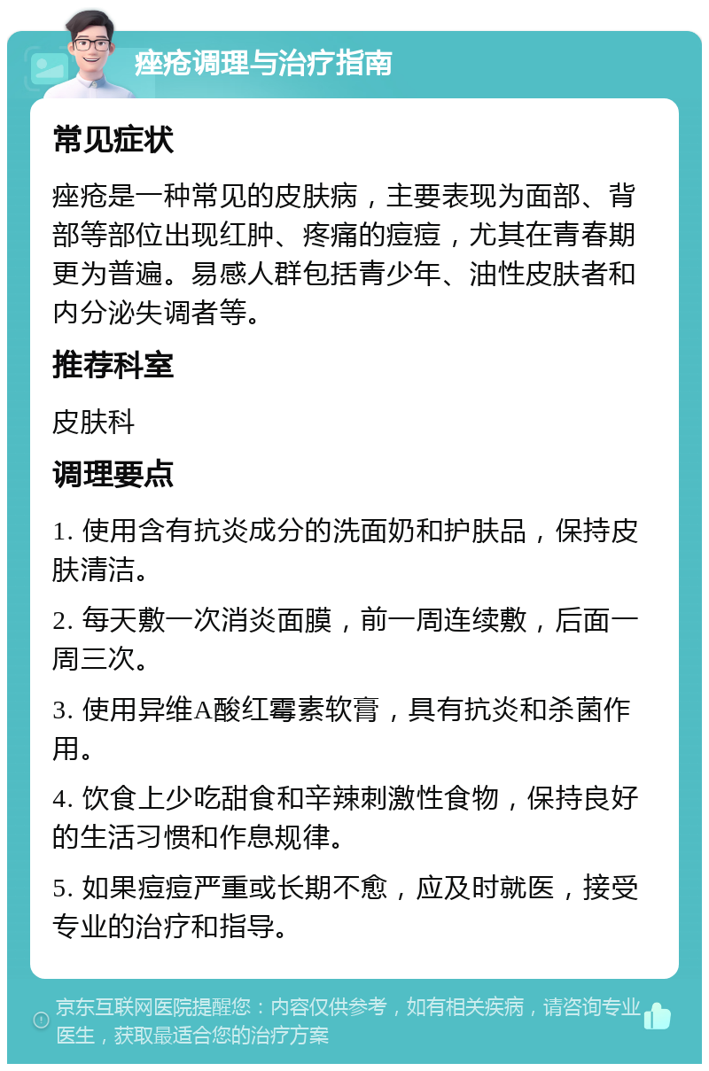 痤疮调理与治疗指南 常见症状 痤疮是一种常见的皮肤病，主要表现为面部、背部等部位出现红肿、疼痛的痘痘，尤其在青春期更为普遍。易感人群包括青少年、油性皮肤者和内分泌失调者等。 推荐科室 皮肤科 调理要点 1. 使用含有抗炎成分的洗面奶和护肤品，保持皮肤清洁。 2. 每天敷一次消炎面膜，前一周连续敷，后面一周三次。 3. 使用异维A酸红霉素软膏，具有抗炎和杀菌作用。 4. 饮食上少吃甜食和辛辣刺激性食物，保持良好的生活习惯和作息规律。 5. 如果痘痘严重或长期不愈，应及时就医，接受专业的治疗和指导。