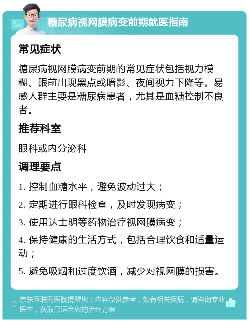 糖尿病视网膜病变前期就医指南 常见症状 糖尿病视网膜病变前期的常见症状包括视力模糊、眼前出现黑点或暗影、夜间视力下降等。易感人群主要是糖尿病患者，尤其是血糖控制不良者。 推荐科室 眼科或内分泌科 调理要点 1. 控制血糖水平，避免波动过大； 2. 定期进行眼科检查，及时发现病变； 3. 使用达士明等药物治疗视网膜病变； 4. 保持健康的生活方式，包括合理饮食和适量运动； 5. 避免吸烟和过度饮酒，减少对视网膜的损害。