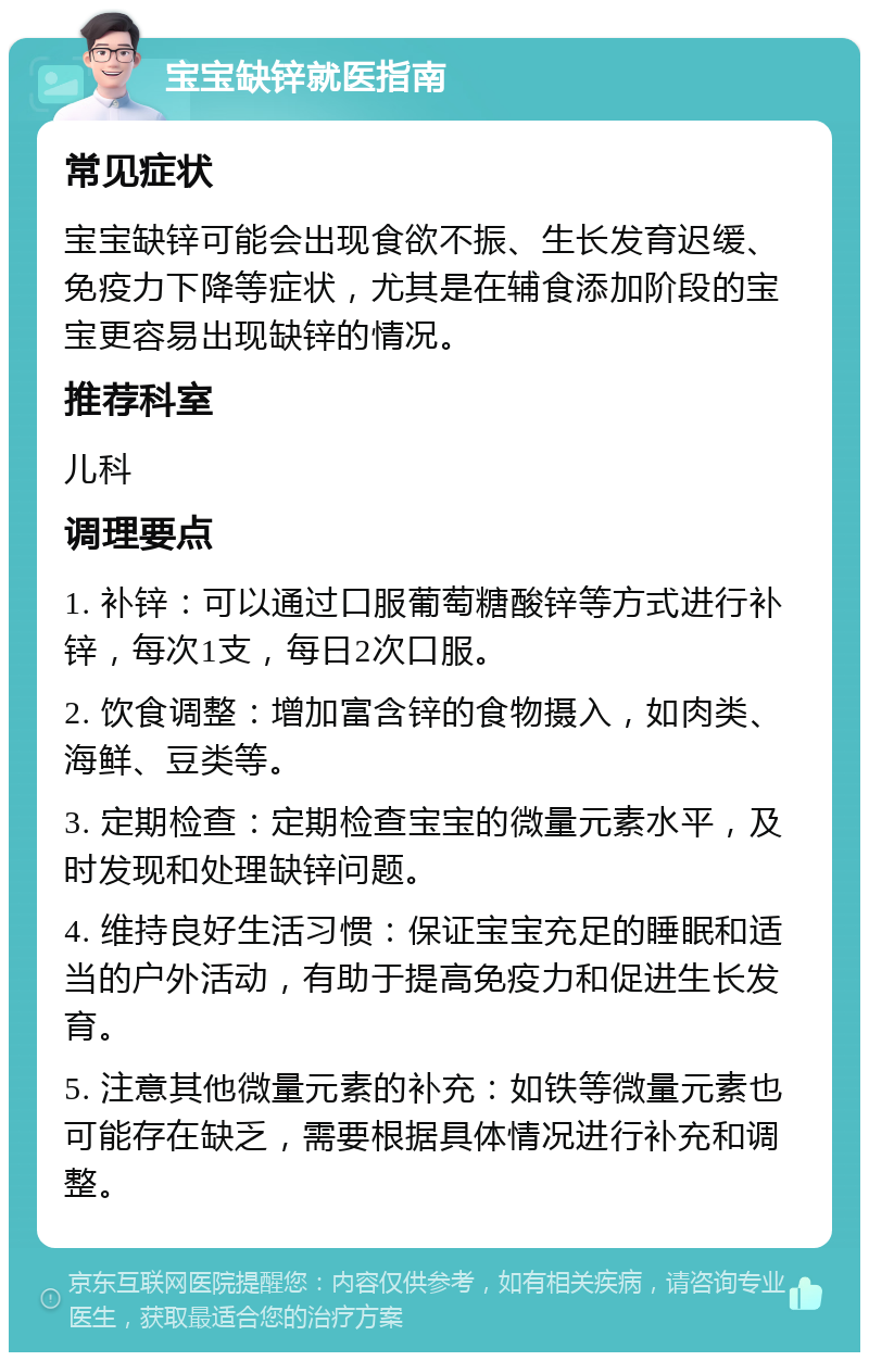 宝宝缺锌就医指南 常见症状 宝宝缺锌可能会出现食欲不振、生长发育迟缓、免疫力下降等症状，尤其是在辅食添加阶段的宝宝更容易出现缺锌的情况。 推荐科室 儿科 调理要点 1. 补锌：可以通过口服葡萄糖酸锌等方式进行补锌，每次1支，每日2次口服。 2. 饮食调整：增加富含锌的食物摄入，如肉类、海鲜、豆类等。 3. 定期检查：定期检查宝宝的微量元素水平，及时发现和处理缺锌问题。 4. 维持良好生活习惯：保证宝宝充足的睡眠和适当的户外活动，有助于提高免疫力和促进生长发育。 5. 注意其他微量元素的补充：如铁等微量元素也可能存在缺乏，需要根据具体情况进行补充和调整。