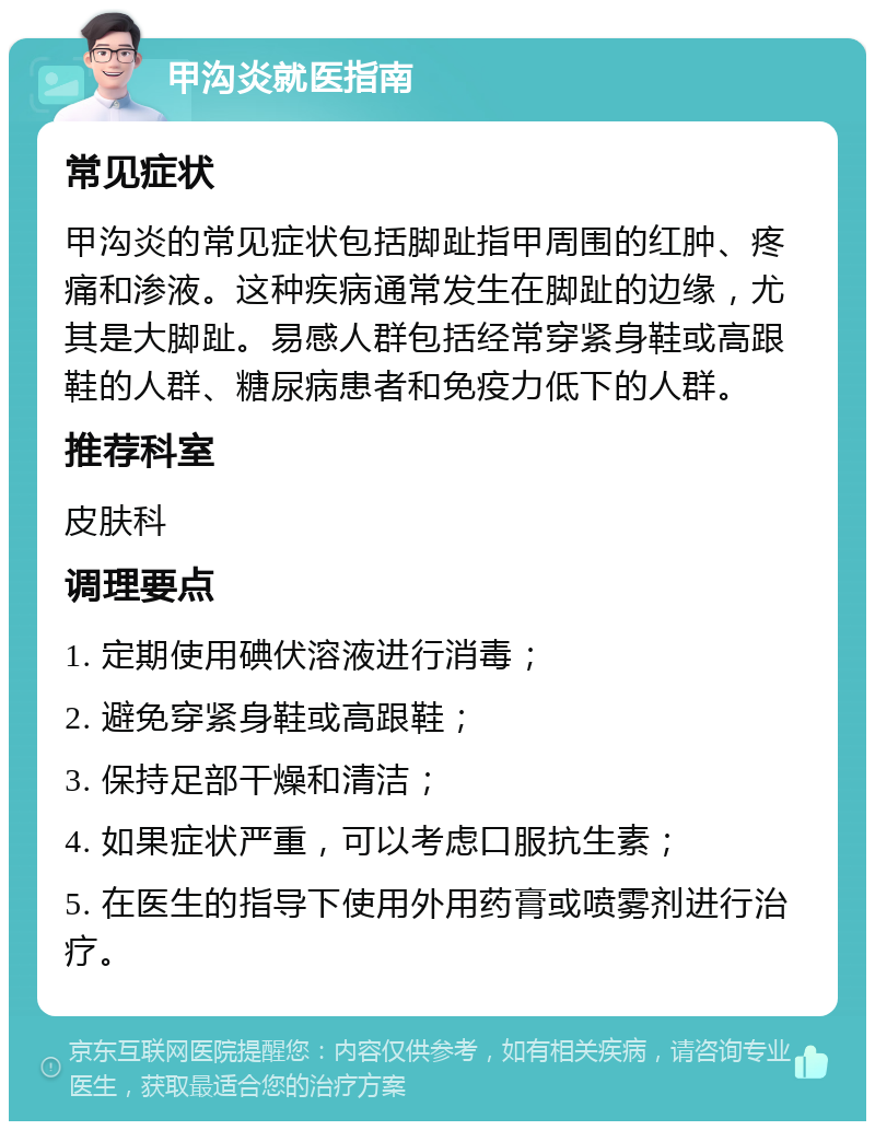 甲沟炎就医指南 常见症状 甲沟炎的常见症状包括脚趾指甲周围的红肿、疼痛和渗液。这种疾病通常发生在脚趾的边缘，尤其是大脚趾。易感人群包括经常穿紧身鞋或高跟鞋的人群、糖尿病患者和免疫力低下的人群。 推荐科室 皮肤科 调理要点 1. 定期使用碘伏溶液进行消毒； 2. 避免穿紧身鞋或高跟鞋； 3. 保持足部干燥和清洁； 4. 如果症状严重，可以考虑口服抗生素； 5. 在医生的指导下使用外用药膏或喷雾剂进行治疗。