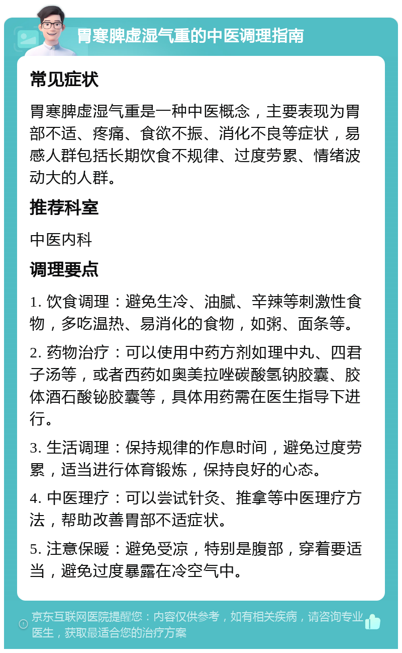 胃寒脾虚湿气重的中医调理指南 常见症状 胃寒脾虚湿气重是一种中医概念，主要表现为胃部不适、疼痛、食欲不振、消化不良等症状，易感人群包括长期饮食不规律、过度劳累、情绪波动大的人群。 推荐科室 中医内科 调理要点 1. 饮食调理：避免生冷、油腻、辛辣等刺激性食物，多吃温热、易消化的食物，如粥、面条等。 2. 药物治疗：可以使用中药方剂如理中丸、四君子汤等，或者西药如奥美拉唑碳酸氢钠胶囊、胶体酒石酸铋胶囊等，具体用药需在医生指导下进行。 3. 生活调理：保持规律的作息时间，避免过度劳累，适当进行体育锻炼，保持良好的心态。 4. 中医理疗：可以尝试针灸、推拿等中医理疗方法，帮助改善胃部不适症状。 5. 注意保暖：避免受凉，特别是腹部，穿着要适当，避免过度暴露在冷空气中。