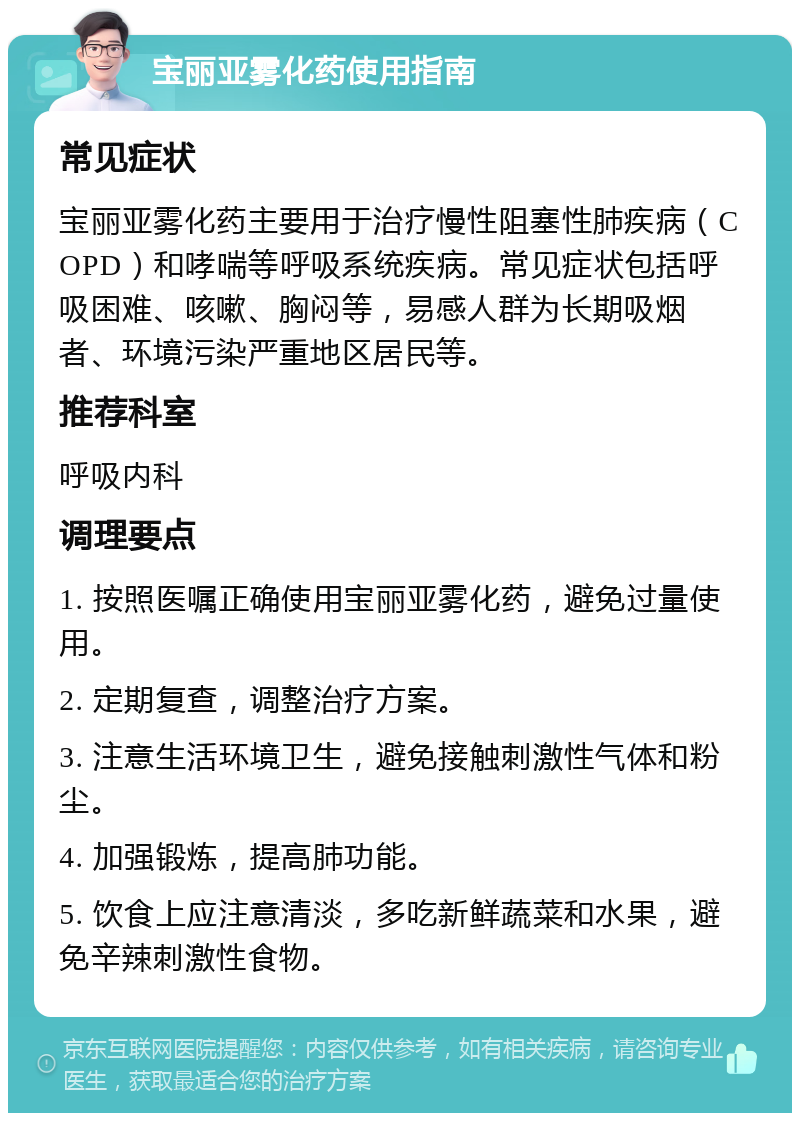 宝丽亚雾化药使用指南 常见症状 宝丽亚雾化药主要用于治疗慢性阻塞性肺疾病（COPD）和哮喘等呼吸系统疾病。常见症状包括呼吸困难、咳嗽、胸闷等，易感人群为长期吸烟者、环境污染严重地区居民等。 推荐科室 呼吸内科 调理要点 1. 按照医嘱正确使用宝丽亚雾化药，避免过量使用。 2. 定期复查，调整治疗方案。 3. 注意生活环境卫生，避免接触刺激性气体和粉尘。 4. 加强锻炼，提高肺功能。 5. 饮食上应注意清淡，多吃新鲜蔬菜和水果，避免辛辣刺激性食物。