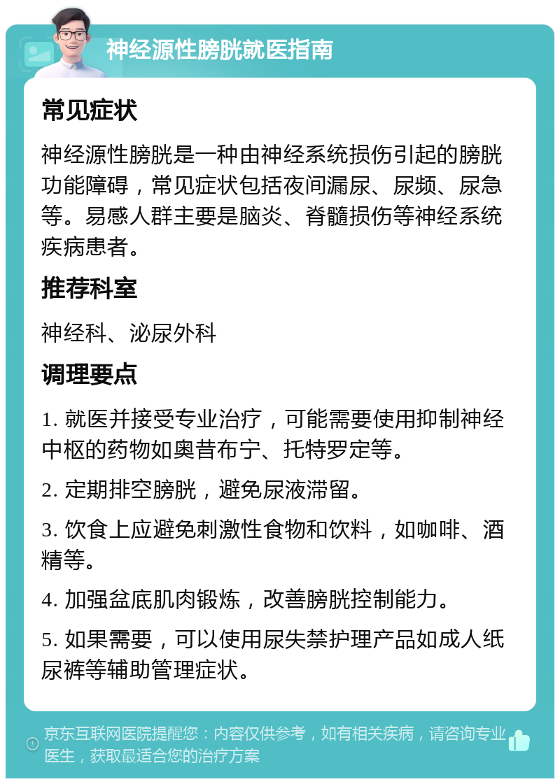 神经源性膀胱就医指南 常见症状 神经源性膀胱是一种由神经系统损伤引起的膀胱功能障碍，常见症状包括夜间漏尿、尿频、尿急等。易感人群主要是脑炎、脊髓损伤等神经系统疾病患者。 推荐科室 神经科、泌尿外科 调理要点 1. 就医并接受专业治疗，可能需要使用抑制神经中枢的药物如奥昔布宁、托特罗定等。 2. 定期排空膀胱，避免尿液滞留。 3. 饮食上应避免刺激性食物和饮料，如咖啡、酒精等。 4. 加强盆底肌肉锻炼，改善膀胱控制能力。 5. 如果需要，可以使用尿失禁护理产品如成人纸尿裤等辅助管理症状。