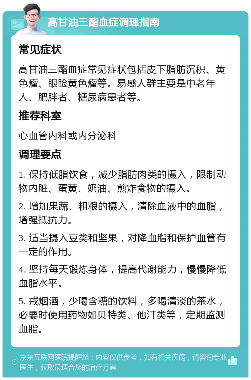 高甘油三酯血症调理指南 常见症状 高甘油三酯血症常见症状包括皮下脂肪沉积、黄色瘤、眼睑黄色瘤等。易感人群主要是中老年人、肥胖者、糖尿病患者等。 推荐科室 心血管内科或内分泌科 调理要点 1. 保持低脂饮食，减少脂肪肉类的摄入，限制动物内脏、蛋黄、奶油、煎炸食物的摄入。 2. 增加果蔬、粗粮的摄入，清除血液中的血脂，增强抵抗力。 3. 适当摄入豆类和坚果，对降血脂和保护血管有一定的作用。 4. 坚持每天锻炼身体，提高代谢能力，慢慢降低血脂水平。 5. 戒烟酒，少喝含糖的饮料，多喝清淡的茶水，必要时使用药物如贝特类、他汀类等，定期监测血脂。