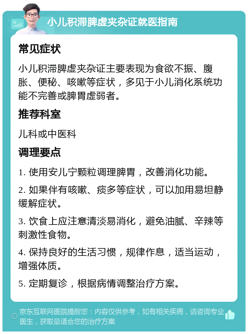 小儿积滞脾虚夹杂证就医指南 常见症状 小儿积滞脾虚夹杂证主要表现为食欲不振、腹胀、便秘、咳嗽等症状，多见于小儿消化系统功能不完善或脾胃虚弱者。 推荐科室 儿科或中医科 调理要点 1. 使用安儿宁颗粒调理脾胃，改善消化功能。 2. 如果伴有咳嗽、痰多等症状，可以加用易坦静缓解症状。 3. 饮食上应注意清淡易消化，避免油腻、辛辣等刺激性食物。 4. 保持良好的生活习惯，规律作息，适当运动，增强体质。 5. 定期复诊，根据病情调整治疗方案。