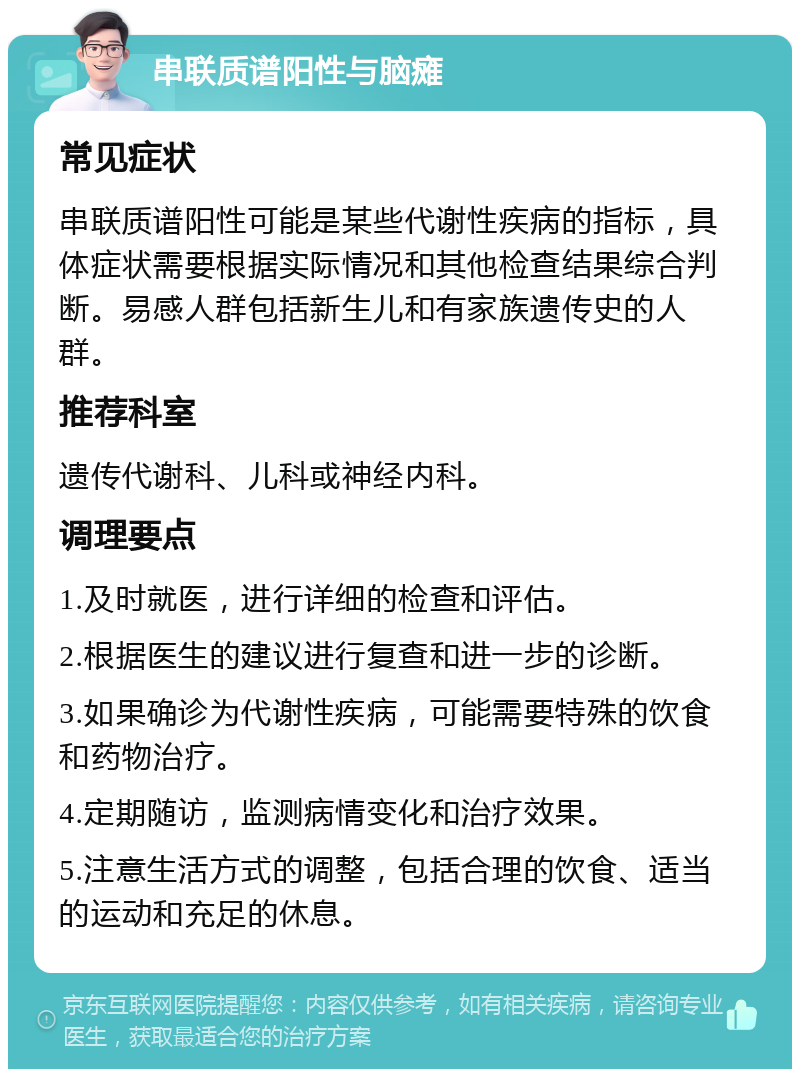 串联质谱阳性与脑瘫 常见症状 串联质谱阳性可能是某些代谢性疾病的指标，具体症状需要根据实际情况和其他检查结果综合判断。易感人群包括新生儿和有家族遗传史的人群。 推荐科室 遗传代谢科、儿科或神经内科。 调理要点 1.及时就医，进行详细的检查和评估。 2.根据医生的建议进行复查和进一步的诊断。 3.如果确诊为代谢性疾病，可能需要特殊的饮食和药物治疗。 4.定期随访，监测病情变化和治疗效果。 5.注意生活方式的调整，包括合理的饮食、适当的运动和充足的休息。