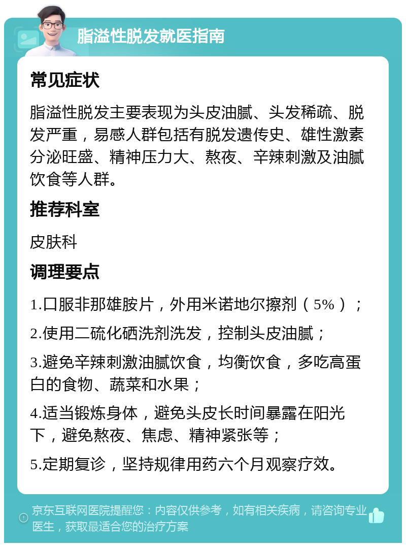 脂溢性脱发就医指南 常见症状 脂溢性脱发主要表现为头皮油腻、头发稀疏、脱发严重，易感人群包括有脱发遗传史、雄性激素分泌旺盛、精神压力大、熬夜、辛辣刺激及油腻饮食等人群。 推荐科室 皮肤科 调理要点 1.口服非那雄胺片，外用米诺地尔擦剂（5%）； 2.使用二硫化硒洗剂洗发，控制头皮油腻； 3.避免辛辣刺激油腻饮食，均衡饮食，多吃高蛋白的食物、蔬菜和水果； 4.适当锻炼身体，避免头皮长时间暴露在阳光下，避免熬夜、焦虑、精神紧张等； 5.定期复诊，坚持规律用药六个月观察疗效。