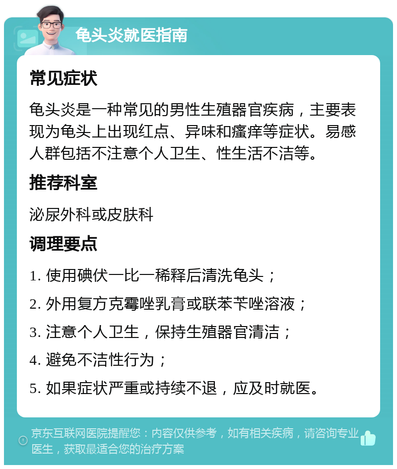 龟头炎就医指南 常见症状 龟头炎是一种常见的男性生殖器官疾病，主要表现为龟头上出现红点、异味和瘙痒等症状。易感人群包括不注意个人卫生、性生活不洁等。 推荐科室 泌尿外科或皮肤科 调理要点 1. 使用碘伏一比一稀释后清洗龟头； 2. 外用复方克霉唑乳膏或联苯苄唑溶液； 3. 注意个人卫生，保持生殖器官清洁； 4. 避免不洁性行为； 5. 如果症状严重或持续不退，应及时就医。