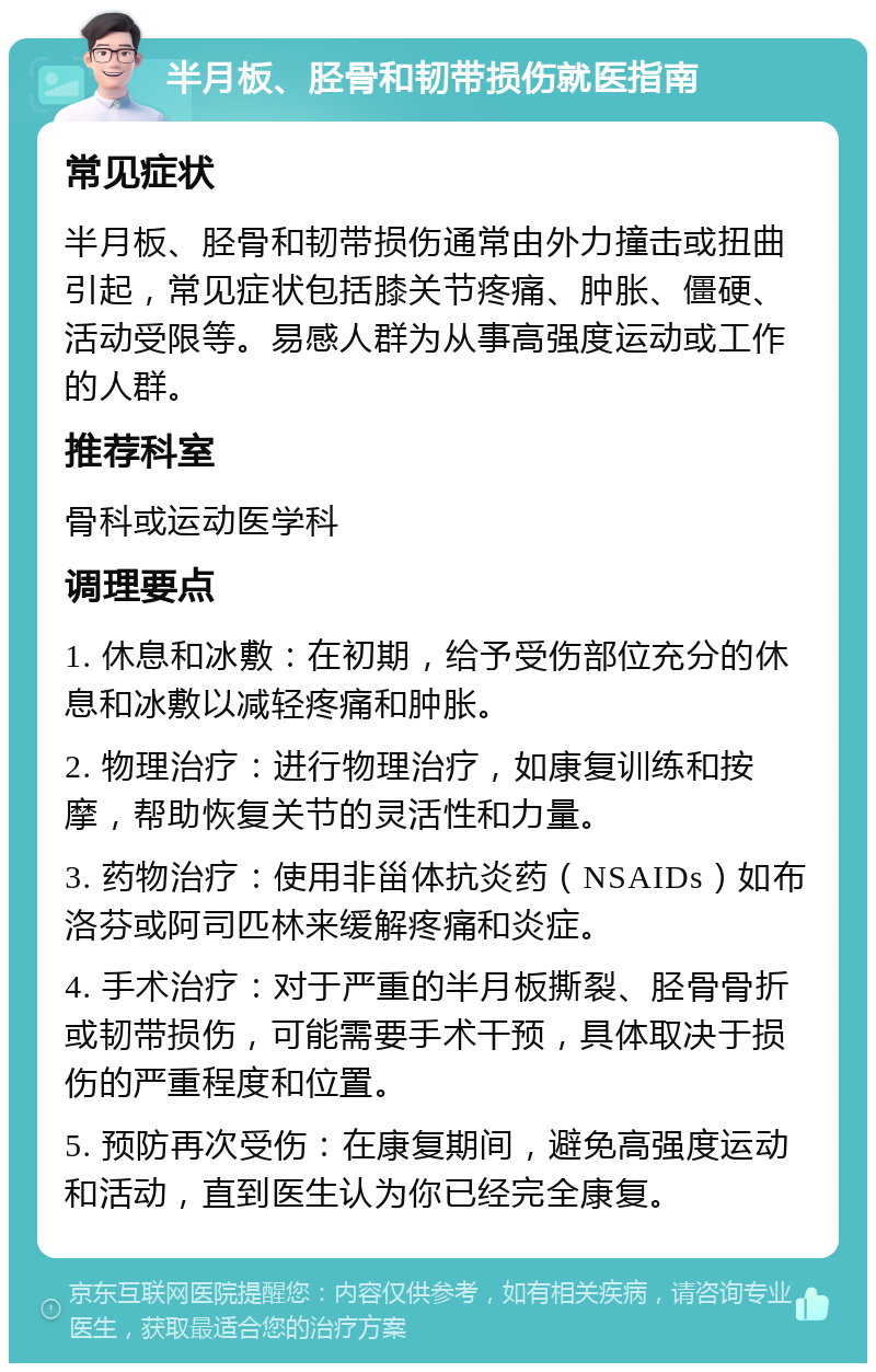 半月板、胫骨和韧带损伤就医指南 常见症状 半月板、胫骨和韧带损伤通常由外力撞击或扭曲引起，常见症状包括膝关节疼痛、肿胀、僵硬、活动受限等。易感人群为从事高强度运动或工作的人群。 推荐科室 骨科或运动医学科 调理要点 1. 休息和冰敷：在初期，给予受伤部位充分的休息和冰敷以减轻疼痛和肿胀。 2. 物理治疗：进行物理治疗，如康复训练和按摩，帮助恢复关节的灵活性和力量。 3. 药物治疗：使用非甾体抗炎药（NSAIDs）如布洛芬或阿司匹林来缓解疼痛和炎症。 4. 手术治疗：对于严重的半月板撕裂、胫骨骨折或韧带损伤，可能需要手术干预，具体取决于损伤的严重程度和位置。 5. 预防再次受伤：在康复期间，避免高强度运动和活动，直到医生认为你已经完全康复。