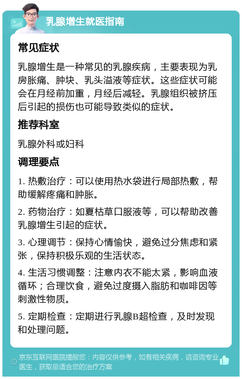 乳腺增生就医指南 常见症状 乳腺增生是一种常见的乳腺疾病，主要表现为乳房胀痛、肿块、乳头溢液等症状。这些症状可能会在月经前加重，月经后减轻。乳腺组织被挤压后引起的损伤也可能导致类似的症状。 推荐科室 乳腺外科或妇科 调理要点 1. 热敷治疗：可以使用热水袋进行局部热敷，帮助缓解疼痛和肿胀。 2. 药物治疗：如夏枯草口服液等，可以帮助改善乳腺增生引起的症状。 3. 心理调节：保持心情愉快，避免过分焦虑和紧张，保持积极乐观的生活状态。 4. 生活习惯调整：注意内衣不能太紧，影响血液循环；合理饮食，避免过度摄入脂肪和咖啡因等刺激性物质。 5. 定期检查：定期进行乳腺B超检查，及时发现和处理问题。