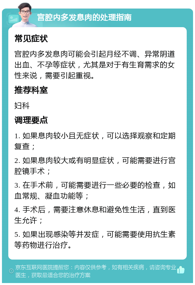 宫腔内多发息肉的处理指南 常见症状 宫腔内多发息肉可能会引起月经不调、异常阴道出血、不孕等症状，尤其是对于有生育需求的女性来说，需要引起重视。 推荐科室 妇科 调理要点 1. 如果息肉较小且无症状，可以选择观察和定期复查； 2. 如果息肉较大或有明显症状，可能需要进行宫腔镜手术； 3. 在手术前，可能需要进行一些必要的检查，如血常规、凝血功能等； 4. 手术后，需要注意休息和避免性生活，直到医生允许； 5. 如果出现感染等并发症，可能需要使用抗生素等药物进行治疗。