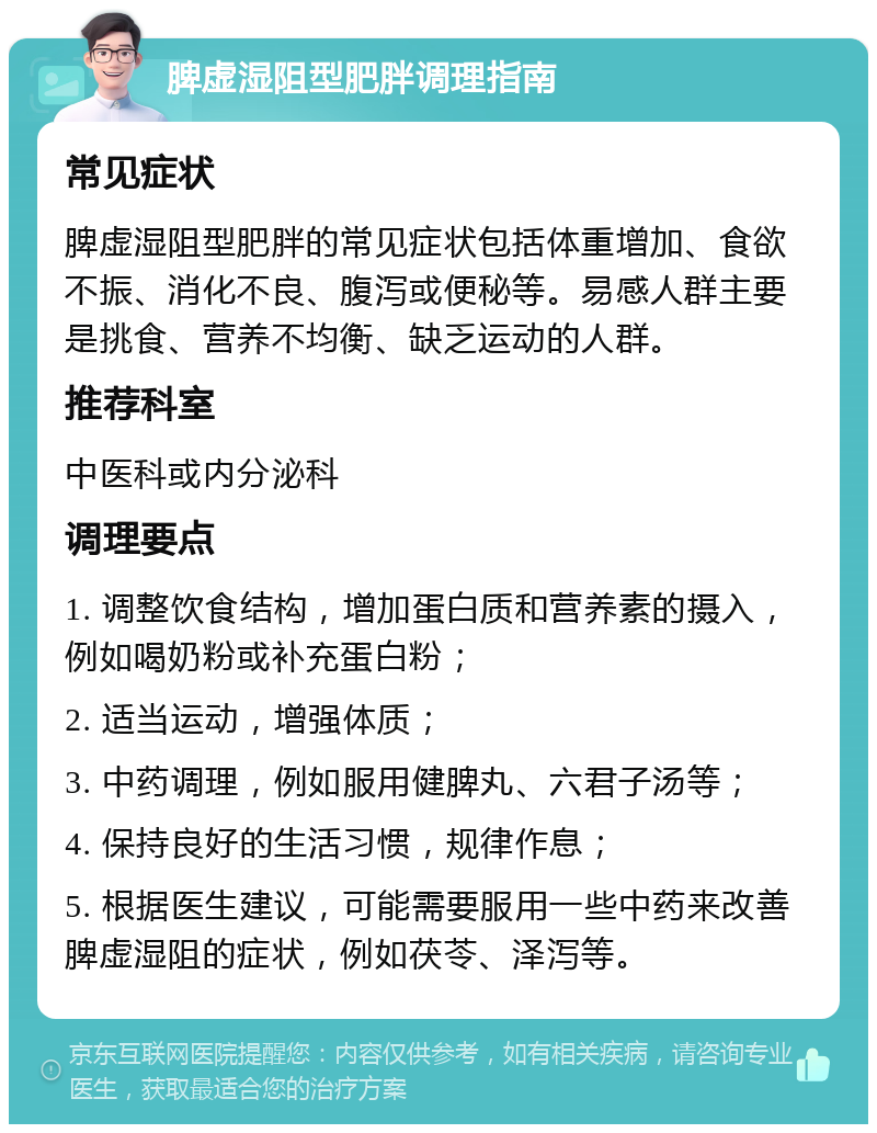 脾虚湿阻型肥胖调理指南 常见症状 脾虚湿阻型肥胖的常见症状包括体重增加、食欲不振、消化不良、腹泻或便秘等。易感人群主要是挑食、营养不均衡、缺乏运动的人群。 推荐科室 中医科或内分泌科 调理要点 1. 调整饮食结构，增加蛋白质和营养素的摄入，例如喝奶粉或补充蛋白粉； 2. 适当运动，增强体质； 3. 中药调理，例如服用健脾丸、六君子汤等； 4. 保持良好的生活习惯，规律作息； 5. 根据医生建议，可能需要服用一些中药来改善脾虚湿阻的症状，例如茯苓、泽泻等。