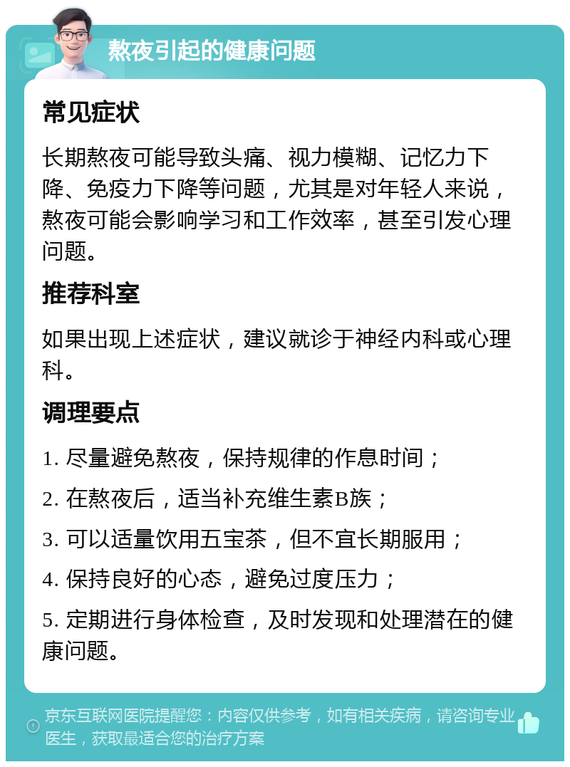 熬夜引起的健康问题 常见症状 长期熬夜可能导致头痛、视力模糊、记忆力下降、免疫力下降等问题，尤其是对年轻人来说，熬夜可能会影响学习和工作效率，甚至引发心理问题。 推荐科室 如果出现上述症状，建议就诊于神经内科或心理科。 调理要点 1. 尽量避免熬夜，保持规律的作息时间； 2. 在熬夜后，适当补充维生素B族； 3. 可以适量饮用五宝茶，但不宜长期服用； 4. 保持良好的心态，避免过度压力； 5. 定期进行身体检查，及时发现和处理潜在的健康问题。