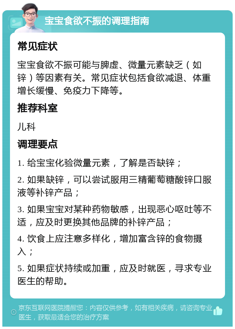 宝宝食欲不振的调理指南 常见症状 宝宝食欲不振可能与脾虚、微量元素缺乏（如锌）等因素有关。常见症状包括食欲减退、体重增长缓慢、免疫力下降等。 推荐科室 儿科 调理要点 1. 给宝宝化验微量元素，了解是否缺锌； 2. 如果缺锌，可以尝试服用三精葡萄糖酸锌口服液等补锌产品； 3. 如果宝宝对某种药物敏感，出现恶心呕吐等不适，应及时更换其他品牌的补锌产品； 4. 饮食上应注意多样化，增加富含锌的食物摄入； 5. 如果症状持续或加重，应及时就医，寻求专业医生的帮助。