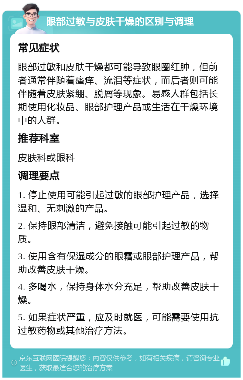 眼部过敏与皮肤干燥的区别与调理 常见症状 眼部过敏和皮肤干燥都可能导致眼圈红肿，但前者通常伴随着瘙痒、流泪等症状，而后者则可能伴随着皮肤紧绷、脱屑等现象。易感人群包括长期使用化妆品、眼部护理产品或生活在干燥环境中的人群。 推荐科室 皮肤科或眼科 调理要点 1. 停止使用可能引起过敏的眼部护理产品，选择温和、无刺激的产品。 2. 保持眼部清洁，避免接触可能引起过敏的物质。 3. 使用含有保湿成分的眼霜或眼部护理产品，帮助改善皮肤干燥。 4. 多喝水，保持身体水分充足，帮助改善皮肤干燥。 5. 如果症状严重，应及时就医，可能需要使用抗过敏药物或其他治疗方法。