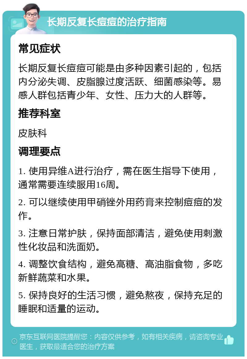 长期反复长痘痘的治疗指南 常见症状 长期反复长痘痘可能是由多种因素引起的，包括内分泌失调、皮脂腺过度活跃、细菌感染等。易感人群包括青少年、女性、压力大的人群等。 推荐科室 皮肤科 调理要点 1. 使用异维A进行治疗，需在医生指导下使用，通常需要连续服用16周。 2. 可以继续使用甲硝锉外用药膏来控制痘痘的发作。 3. 注意日常护肤，保持面部清洁，避免使用刺激性化妆品和洗面奶。 4. 调整饮食结构，避免高糖、高油脂食物，多吃新鲜蔬菜和水果。 5. 保持良好的生活习惯，避免熬夜，保持充足的睡眠和适量的运动。