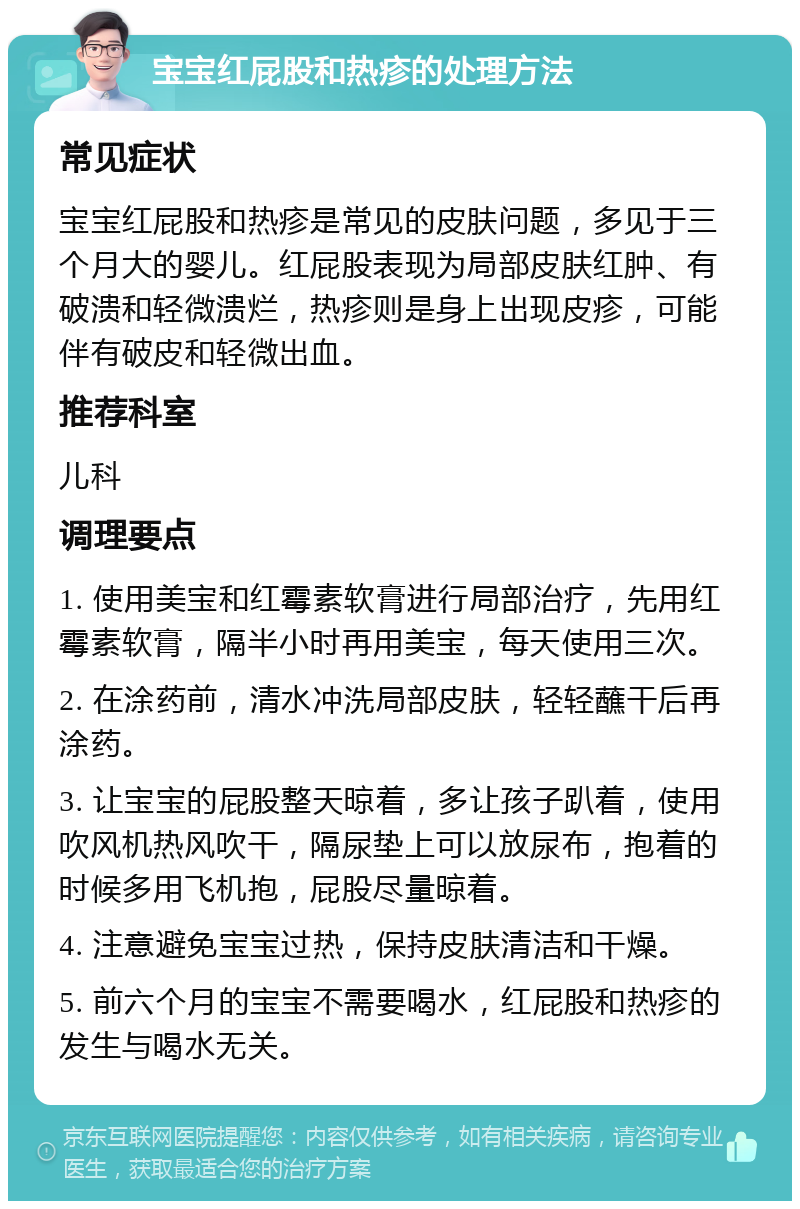 宝宝红屁股和热疹的处理方法 常见症状 宝宝红屁股和热疹是常见的皮肤问题，多见于三个月大的婴儿。红屁股表现为局部皮肤红肿、有破溃和轻微溃烂，热疹则是身上出现皮疹，可能伴有破皮和轻微出血。 推荐科室 儿科 调理要点 1. 使用美宝和红霉素软膏进行局部治疗，先用红霉素软膏，隔半小时再用美宝，每天使用三次。 2. 在涂药前，清水冲洗局部皮肤，轻轻蘸干后再涂药。 3. 让宝宝的屁股整天晾着，多让孩子趴着，使用吹风机热风吹干，隔尿垫上可以放尿布，抱着的时候多用飞机抱，屁股尽量晾着。 4. 注意避免宝宝过热，保持皮肤清洁和干燥。 5. 前六个月的宝宝不需要喝水，红屁股和热疹的发生与喝水无关。