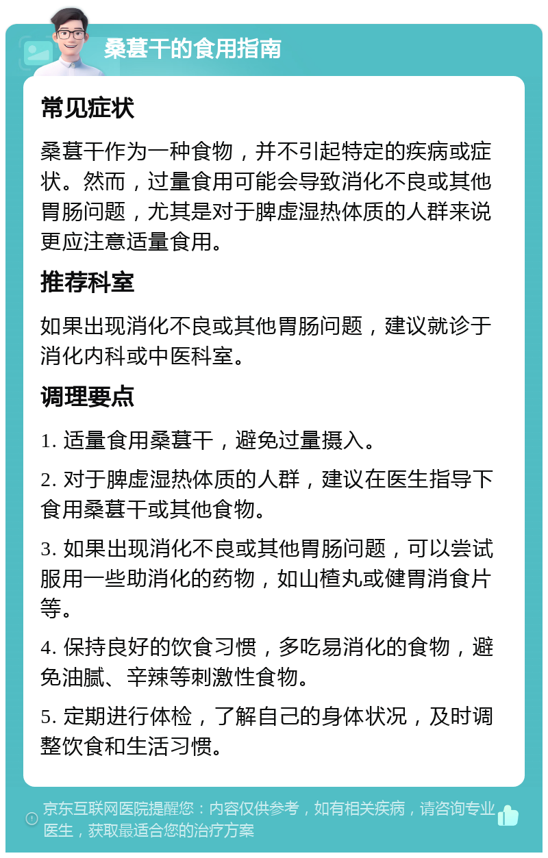 桑葚干的食用指南 常见症状 桑葚干作为一种食物，并不引起特定的疾病或症状。然而，过量食用可能会导致消化不良或其他胃肠问题，尤其是对于脾虚湿热体质的人群来说更应注意适量食用。 推荐科室 如果出现消化不良或其他胃肠问题，建议就诊于消化内科或中医科室。 调理要点 1. 适量食用桑葚干，避免过量摄入。 2. 对于脾虚湿热体质的人群，建议在医生指导下食用桑葚干或其他食物。 3. 如果出现消化不良或其他胃肠问题，可以尝试服用一些助消化的药物，如山楂丸或健胃消食片等。 4. 保持良好的饮食习惯，多吃易消化的食物，避免油腻、辛辣等刺激性食物。 5. 定期进行体检，了解自己的身体状况，及时调整饮食和生活习惯。