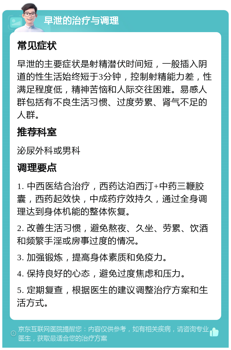 早泄的治疗与调理 常见症状 早泄的主要症状是射精潜伏时间短，一般插入阴道的性生活始终短于3分钟，控制射精能力差，性满足程度低，精神苦恼和人际交往困难。易感人群包括有不良生活习惯、过度劳累、肾气不足的人群。 推荐科室 泌尿外科或男科 调理要点 1. 中西医结合治疗，西药达泊西汀+中药三鞭胶囊，西药起效快，中成药疗效持久，通过全身调理达到身体机能的整体恢复。 2. 改善生活习惯，避免熬夜、久坐、劳累、饮酒和频繁手淫或房事过度的情况。 3. 加强锻炼，提高身体素质和免疫力。 4. 保持良好的心态，避免过度焦虑和压力。 5. 定期复查，根据医生的建议调整治疗方案和生活方式。