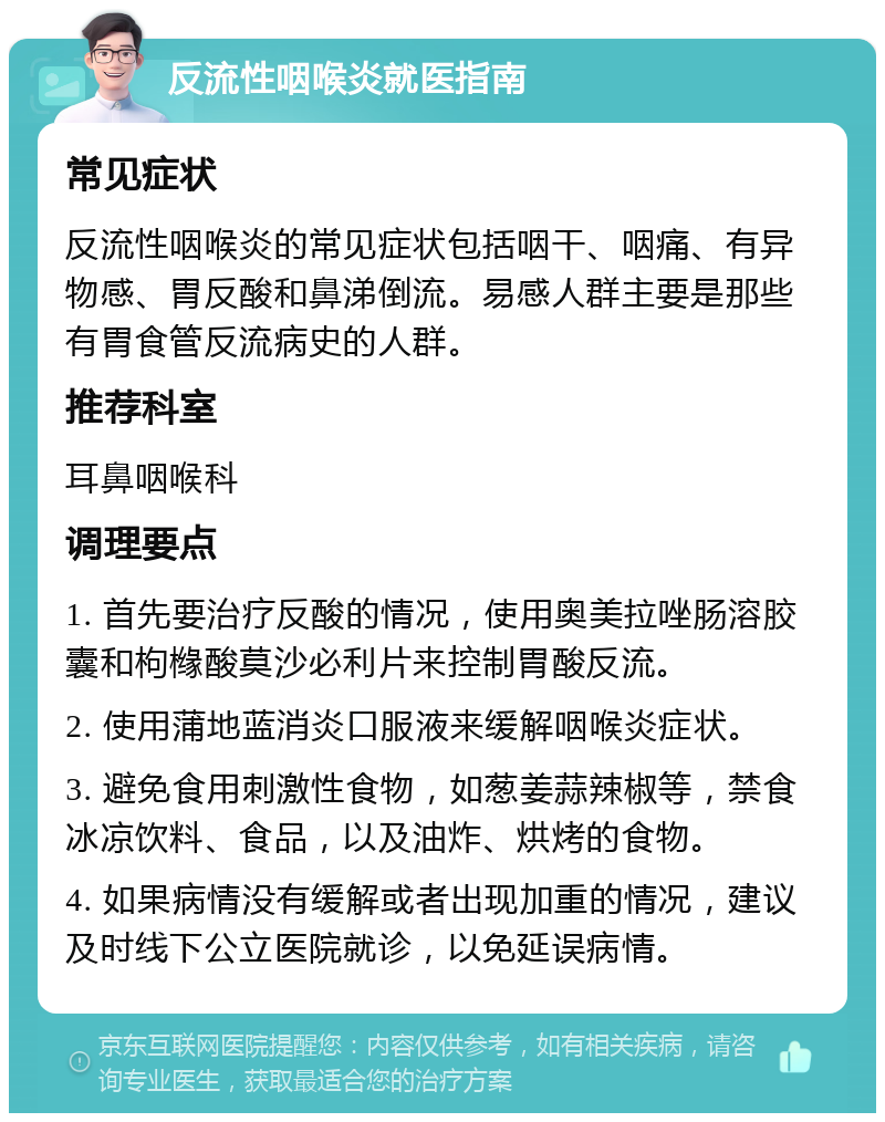 反流性咽喉炎就医指南 常见症状 反流性咽喉炎的常见症状包括咽干、咽痛、有异物感、胃反酸和鼻涕倒流。易感人群主要是那些有胃食管反流病史的人群。 推荐科室 耳鼻咽喉科 调理要点 1. 首先要治疗反酸的情况，使用奥美拉唑肠溶胶囊和枸橼酸莫沙必利片来控制胃酸反流。 2. 使用蒲地蓝消炎口服液来缓解咽喉炎症状。 3. 避免食用刺激性食物，如葱姜蒜辣椒等，禁食冰凉饮料、食品，以及油炸、烘烤的食物。 4. 如果病情没有缓解或者出现加重的情况，建议及时线下公立医院就诊，以免延误病情。