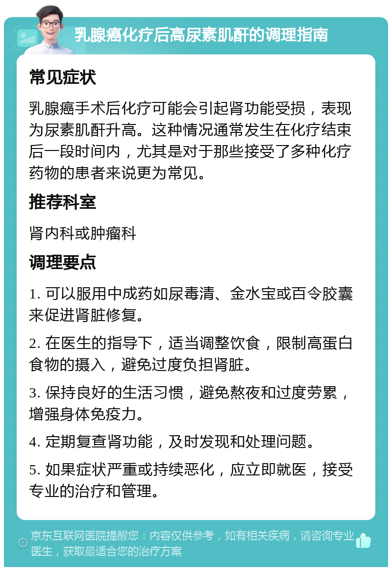 乳腺癌化疗后高尿素肌酐的调理指南 常见症状 乳腺癌手术后化疗可能会引起肾功能受损，表现为尿素肌酐升高。这种情况通常发生在化疗结束后一段时间内，尤其是对于那些接受了多种化疗药物的患者来说更为常见。 推荐科室 肾内科或肿瘤科 调理要点 1. 可以服用中成药如尿毒清、金水宝或百令胶囊来促进肾脏修复。 2. 在医生的指导下，适当调整饮食，限制高蛋白食物的摄入，避免过度负担肾脏。 3. 保持良好的生活习惯，避免熬夜和过度劳累，增强身体免疫力。 4. 定期复查肾功能，及时发现和处理问题。 5. 如果症状严重或持续恶化，应立即就医，接受专业的治疗和管理。