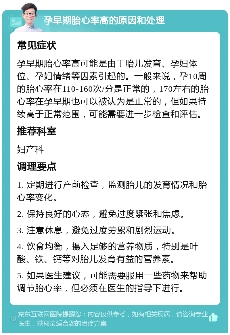 孕早期胎心率高的原因和处理 常见症状 孕早期胎心率高可能是由于胎儿发育、孕妇体位、孕妇情绪等因素引起的。一般来说，孕10周的胎心率在110-160次/分是正常的，170左右的胎心率在孕早期也可以被认为是正常的，但如果持续高于正常范围，可能需要进一步检查和评估。 推荐科室 妇产科 调理要点 1. 定期进行产前检查，监测胎儿的发育情况和胎心率变化。 2. 保持良好的心态，避免过度紧张和焦虑。 3. 注意休息，避免过度劳累和剧烈运动。 4. 饮食均衡，摄入足够的营养物质，特别是叶酸、铁、钙等对胎儿发育有益的营养素。 5. 如果医生建议，可能需要服用一些药物来帮助调节胎心率，但必须在医生的指导下进行。