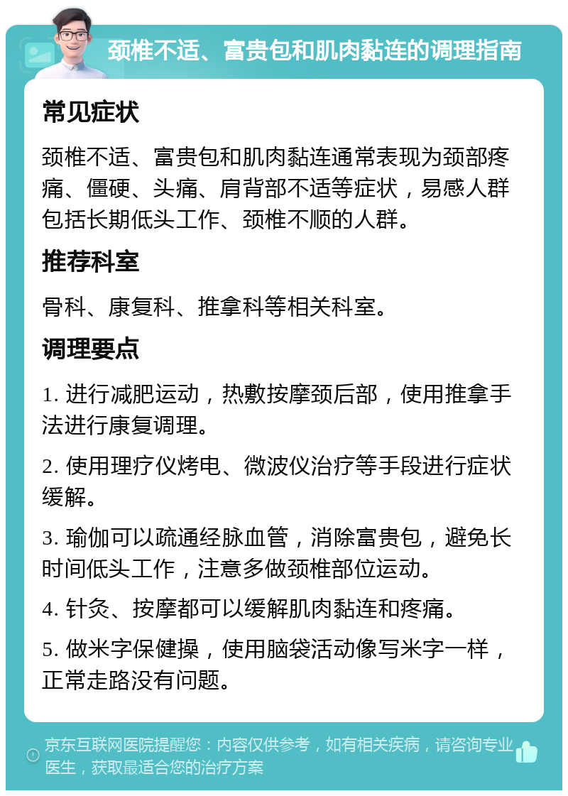 颈椎不适、富贵包和肌肉黏连的调理指南 常见症状 颈椎不适、富贵包和肌肉黏连通常表现为颈部疼痛、僵硬、头痛、肩背部不适等症状，易感人群包括长期低头工作、颈椎不顺的人群。 推荐科室 骨科、康复科、推拿科等相关科室。 调理要点 1. 进行减肥运动，热敷按摩颈后部，使用推拿手法进行康复调理。 2. 使用理疗仪烤电、微波仪治疗等手段进行症状缓解。 3. 瑜伽可以疏通经脉血管，消除富贵包，避免长时间低头工作，注意多做颈椎部位运动。 4. 针灸、按摩都可以缓解肌肉黏连和疼痛。 5. 做米字保健操，使用脑袋活动像写米字一样，正常走路没有问题。