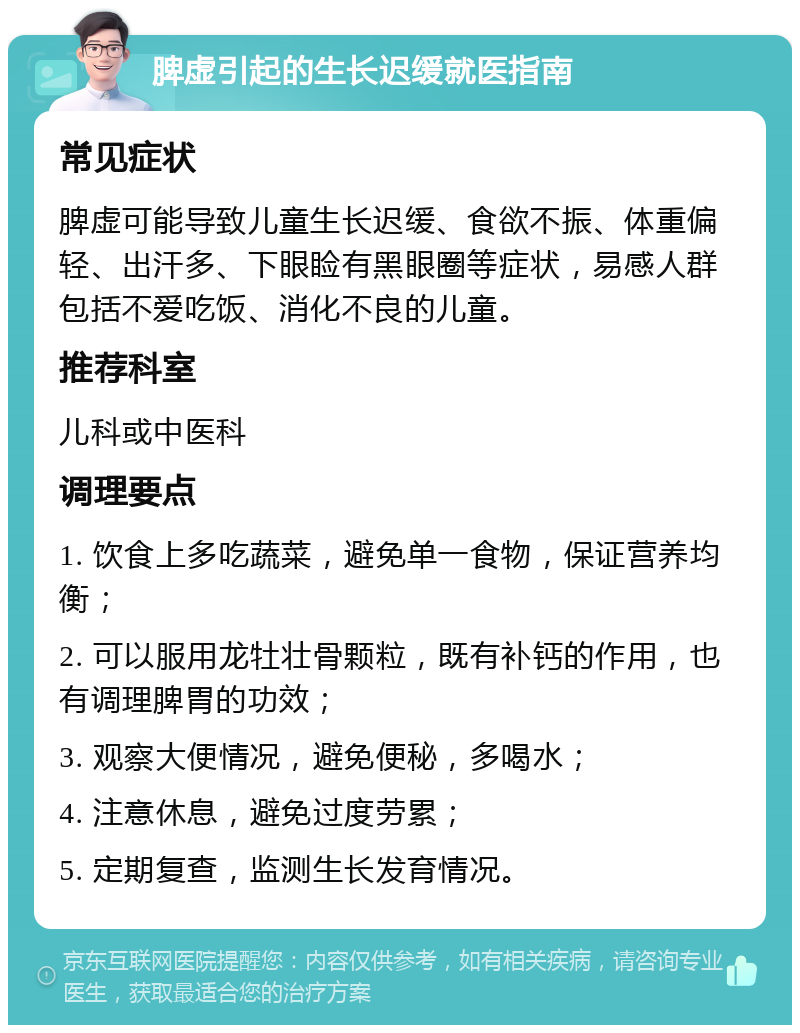 脾虚引起的生长迟缓就医指南 常见症状 脾虚可能导致儿童生长迟缓、食欲不振、体重偏轻、出汗多、下眼睑有黑眼圈等症状，易感人群包括不爱吃饭、消化不良的儿童。 推荐科室 儿科或中医科 调理要点 1. 饮食上多吃蔬菜，避免单一食物，保证营养均衡； 2. 可以服用龙牡壮骨颗粒，既有补钙的作用，也有调理脾胃的功效； 3. 观察大便情况，避免便秘，多喝水； 4. 注意休息，避免过度劳累； 5. 定期复查，监测生长发育情况。