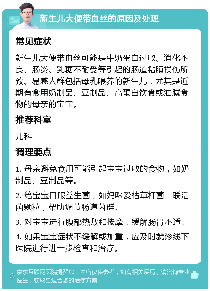 新生儿大便带血丝的原因及处理 常见症状 新生儿大便带血丝可能是牛奶蛋白过敏、消化不良、肠炎、乳糖不耐受等引起的肠道粘膜损伤所致。易感人群包括母乳喂养的新生儿，尤其是近期有食用奶制品、豆制品、高蛋白饮食或油腻食物的母亲的宝宝。 推荐科室 儿科 调理要点 1. 母亲避免食用可能引起宝宝过敏的食物，如奶制品、豆制品等。 2. 给宝宝口服益生菌，如妈咪爱枯草杆菌二联活菌颗粒，帮助调节肠道菌群。 3. 对宝宝进行腹部热敷和按摩，缓解肠胃不适。 4. 如果宝宝症状不缓解或加重，应及时就诊线下医院进行进一步检查和治疗。