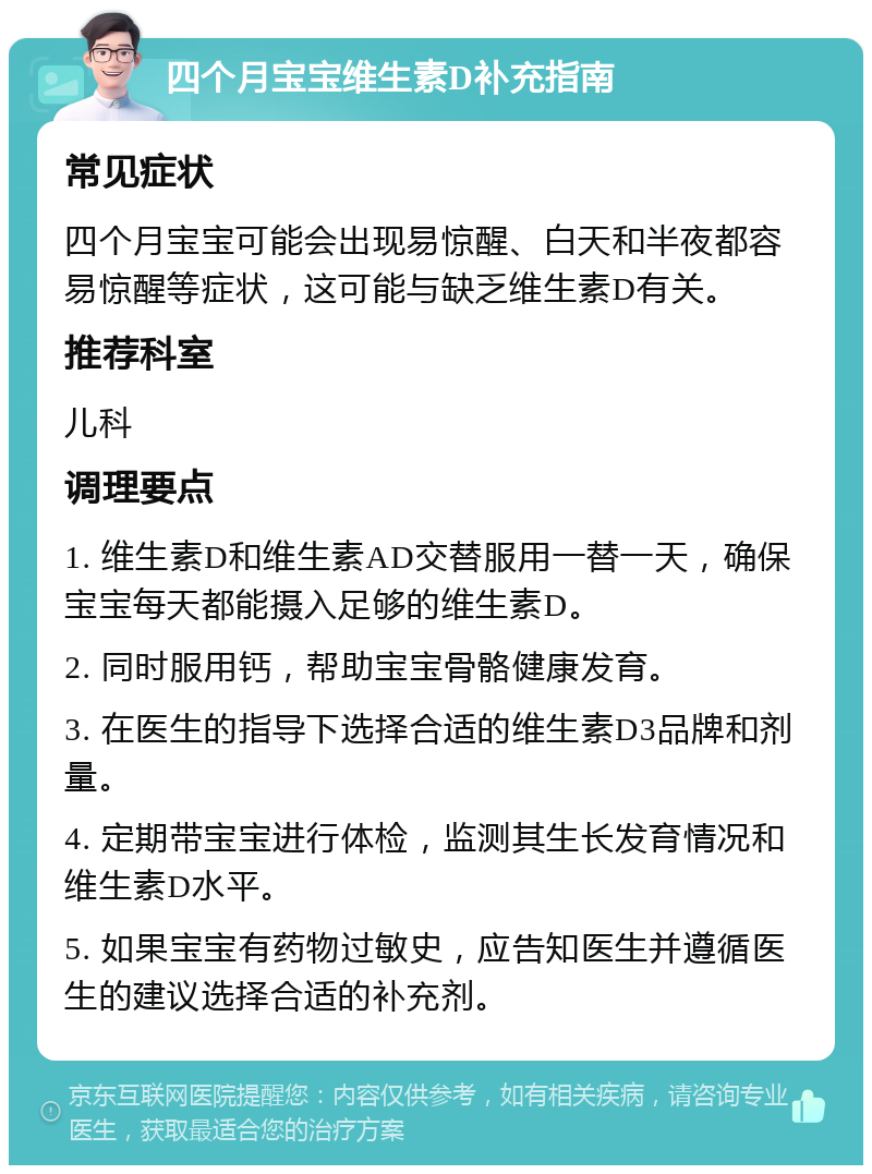 四个月宝宝维生素D补充指南 常见症状 四个月宝宝可能会出现易惊醒、白天和半夜都容易惊醒等症状，这可能与缺乏维生素D有关。 推荐科室 儿科 调理要点 1. 维生素D和维生素AD交替服用一替一天，确保宝宝每天都能摄入足够的维生素D。 2. 同时服用钙，帮助宝宝骨骼健康发育。 3. 在医生的指导下选择合适的维生素D3品牌和剂量。 4. 定期带宝宝进行体检，监测其生长发育情况和维生素D水平。 5. 如果宝宝有药物过敏史，应告知医生并遵循医生的建议选择合适的补充剂。