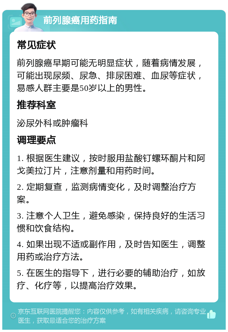 前列腺癌用药指南 常见症状 前列腺癌早期可能无明显症状，随着病情发展，可能出现尿频、尿急、排尿困难、血尿等症状，易感人群主要是50岁以上的男性。 推荐科室 泌尿外科或肿瘤科 调理要点 1. 根据医生建议，按时服用盐酸钉螺环酮片和阿戈美拉汀片，注意剂量和用药时间。 2. 定期复查，监测病情变化，及时调整治疗方案。 3. 注意个人卫生，避免感染，保持良好的生活习惯和饮食结构。 4. 如果出现不适或副作用，及时告知医生，调整用药或治疗方法。 5. 在医生的指导下，进行必要的辅助治疗，如放疗、化疗等，以提高治疗效果。