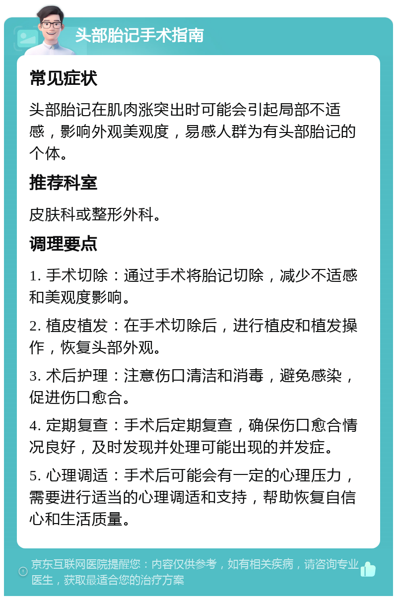 头部胎记手术指南 常见症状 头部胎记在肌肉涨突出时可能会引起局部不适感，影响外观美观度，易感人群为有头部胎记的个体。 推荐科室 皮肤科或整形外科。 调理要点 1. 手术切除：通过手术将胎记切除，减少不适感和美观度影响。 2. 植皮植发：在手术切除后，进行植皮和植发操作，恢复头部外观。 3. 术后护理：注意伤口清洁和消毒，避免感染，促进伤口愈合。 4. 定期复查：手术后定期复查，确保伤口愈合情况良好，及时发现并处理可能出现的并发症。 5. 心理调适：手术后可能会有一定的心理压力，需要进行适当的心理调适和支持，帮助恢复自信心和生活质量。