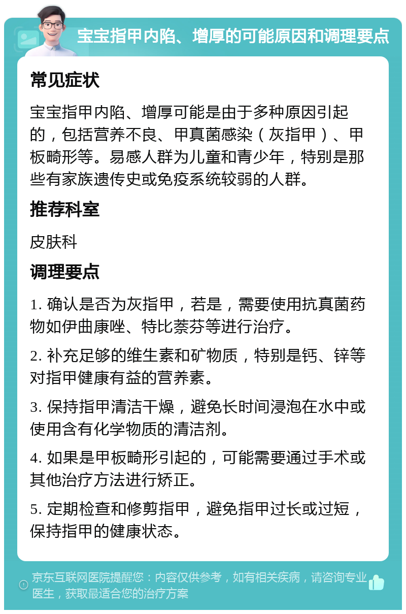 宝宝指甲内陷、增厚的可能原因和调理要点 常见症状 宝宝指甲内陷、增厚可能是由于多种原因引起的，包括营养不良、甲真菌感染（灰指甲）、甲板畸形等。易感人群为儿童和青少年，特别是那些有家族遗传史或免疫系统较弱的人群。 推荐科室 皮肤科 调理要点 1. 确认是否为灰指甲，若是，需要使用抗真菌药物如伊曲康唑、特比萘芬等进行治疗。 2. 补充足够的维生素和矿物质，特别是钙、锌等对指甲健康有益的营养素。 3. 保持指甲清洁干燥，避免长时间浸泡在水中或使用含有化学物质的清洁剂。 4. 如果是甲板畸形引起的，可能需要通过手术或其他治疗方法进行矫正。 5. 定期检查和修剪指甲，避免指甲过长或过短，保持指甲的健康状态。