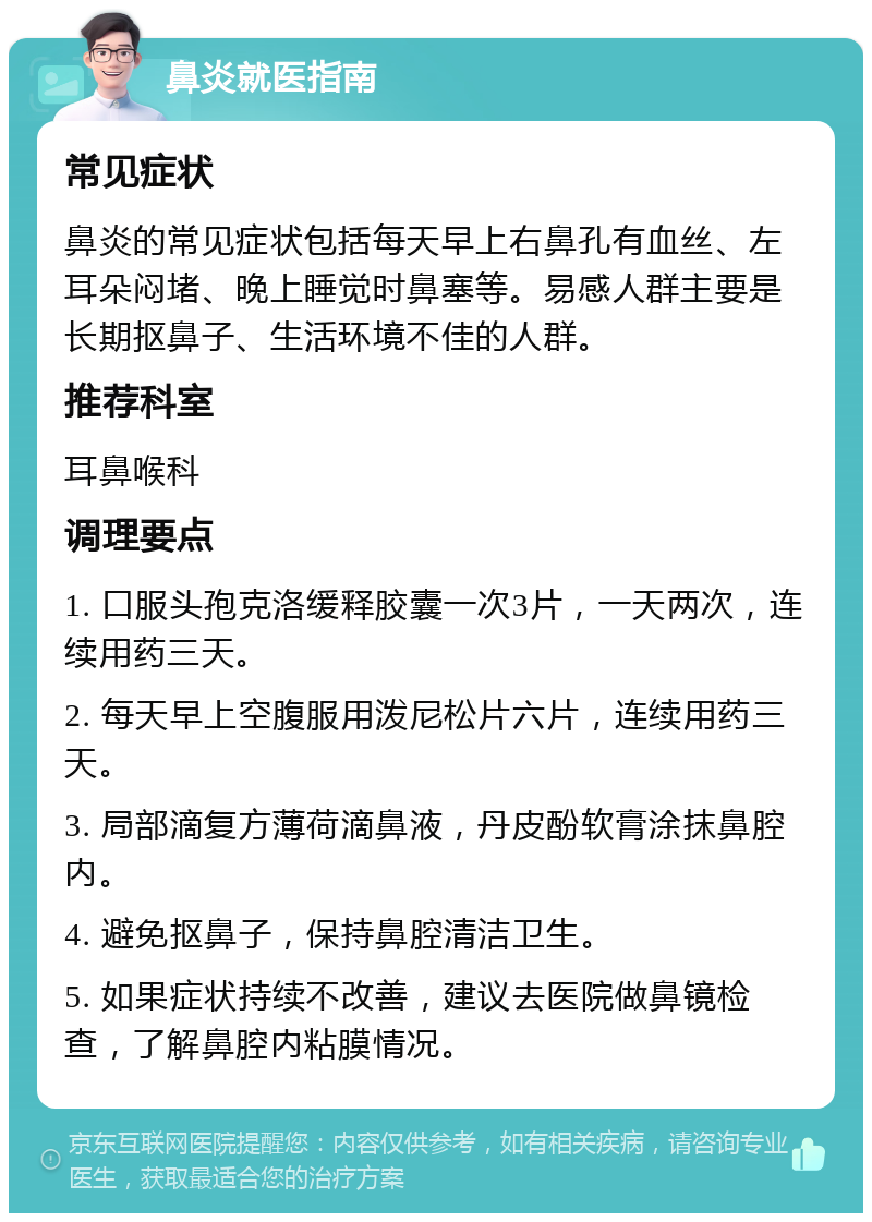 鼻炎就医指南 常见症状 鼻炎的常见症状包括每天早上右鼻孔有血丝、左耳朵闷堵、晚上睡觉时鼻塞等。易感人群主要是长期抠鼻子、生活环境不佳的人群。 推荐科室 耳鼻喉科 调理要点 1. 口服头孢克洛缓释胶囊一次3片，一天两次，连续用药三天。 2. 每天早上空腹服用泼尼松片六片，连续用药三天。 3. 局部滴复方薄荷滴鼻液，丹皮酚软膏涂抹鼻腔内。 4. 避免抠鼻子，保持鼻腔清洁卫生。 5. 如果症状持续不改善，建议去医院做鼻镜检查，了解鼻腔内粘膜情况。