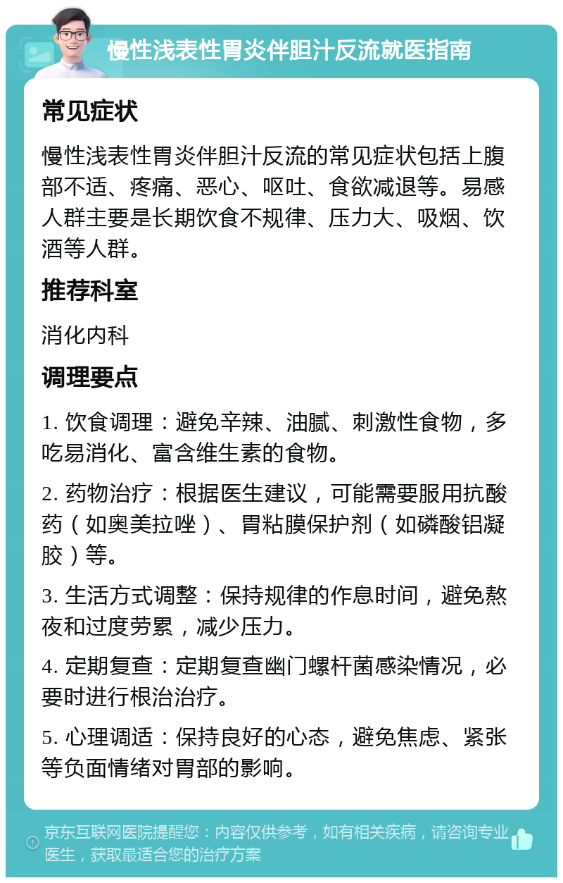 慢性浅表性胃炎伴胆汁反流就医指南 常见症状 慢性浅表性胃炎伴胆汁反流的常见症状包括上腹部不适、疼痛、恶心、呕吐、食欲减退等。易感人群主要是长期饮食不规律、压力大、吸烟、饮酒等人群。 推荐科室 消化内科 调理要点 1. 饮食调理：避免辛辣、油腻、刺激性食物，多吃易消化、富含维生素的食物。 2. 药物治疗：根据医生建议，可能需要服用抗酸药（如奥美拉唑）、胃粘膜保护剂（如磷酸铝凝胶）等。 3. 生活方式调整：保持规律的作息时间，避免熬夜和过度劳累，减少压力。 4. 定期复查：定期复查幽门螺杆菌感染情况，必要时进行根治治疗。 5. 心理调适：保持良好的心态，避免焦虑、紧张等负面情绪对胃部的影响。