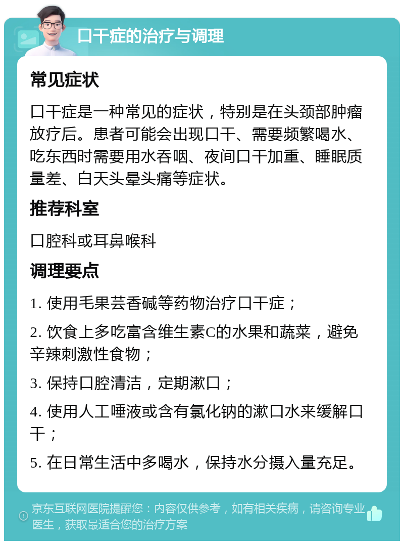 口干症的治疗与调理 常见症状 口干症是一种常见的症状，特别是在头颈部肿瘤放疗后。患者可能会出现口干、需要频繁喝水、吃东西时需要用水吞咽、夜间口干加重、睡眠质量差、白天头晕头痛等症状。 推荐科室 口腔科或耳鼻喉科 调理要点 1. 使用毛果芸香碱等药物治疗口干症； 2. 饮食上多吃富含维生素C的水果和蔬菜，避免辛辣刺激性食物； 3. 保持口腔清洁，定期漱口； 4. 使用人工唾液或含有氯化钠的漱口水来缓解口干； 5. 在日常生活中多喝水，保持水分摄入量充足。