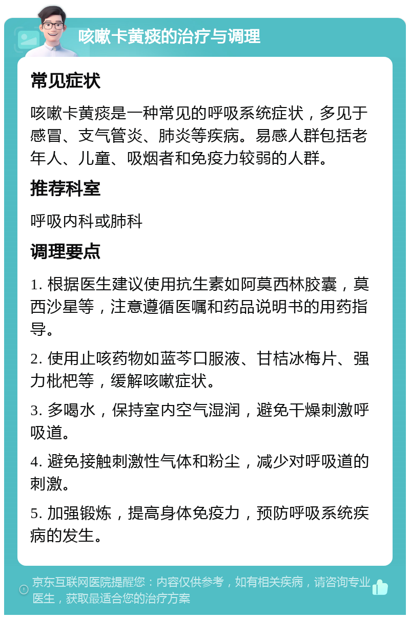 咳嗽卡黄痰的治疗与调理 常见症状 咳嗽卡黄痰是一种常见的呼吸系统症状，多见于感冒、支气管炎、肺炎等疾病。易感人群包括老年人、儿童、吸烟者和免疫力较弱的人群。 推荐科室 呼吸内科或肺科 调理要点 1. 根据医生建议使用抗生素如阿莫西林胶囊，莫西沙星等，注意遵循医嘱和药品说明书的用药指导。 2. 使用止咳药物如蓝芩口服液、甘桔冰梅片、强力枇杷等，缓解咳嗽症状。 3. 多喝水，保持室内空气湿润，避免干燥刺激呼吸道。 4. 避免接触刺激性气体和粉尘，减少对呼吸道的刺激。 5. 加强锻炼，提高身体免疫力，预防呼吸系统疾病的发生。