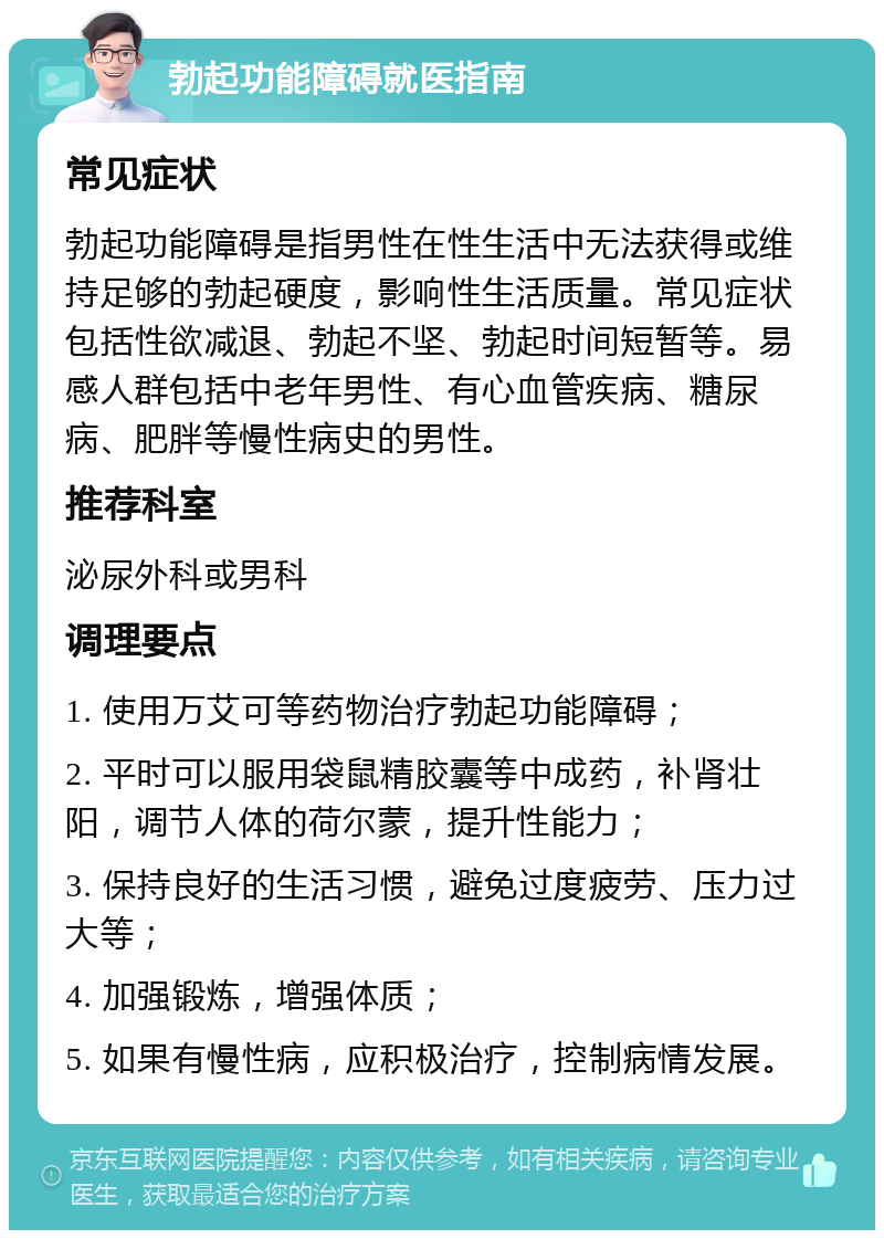 勃起功能障碍就医指南 常见症状 勃起功能障碍是指男性在性生活中无法获得或维持足够的勃起硬度，影响性生活质量。常见症状包括性欲减退、勃起不坚、勃起时间短暂等。易感人群包括中老年男性、有心血管疾病、糖尿病、肥胖等慢性病史的男性。 推荐科室 泌尿外科或男科 调理要点 1. 使用万艾可等药物治疗勃起功能障碍； 2. 平时可以服用袋鼠精胶囊等中成药，补肾壮阳，调节人体的荷尔蒙，提升性能力； 3. 保持良好的生活习惯，避免过度疲劳、压力过大等； 4. 加强锻炼，增强体质； 5. 如果有慢性病，应积极治疗，控制病情发展。