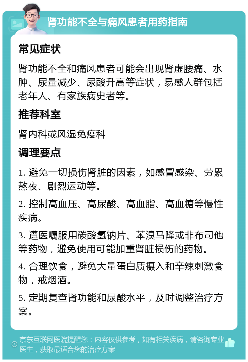 肾功能不全与痛风患者用药指南 常见症状 肾功能不全和痛风患者可能会出现肾虚腰痛、水肿、尿量减少、尿酸升高等症状，易感人群包括老年人、有家族病史者等。 推荐科室 肾内科或风湿免疫科 调理要点 1. 避免一切损伤肾脏的因素，如感冒感染、劳累熬夜、剧烈运动等。 2. 控制高血压、高尿酸、高血脂、高血糖等慢性疾病。 3. 遵医嘱服用碳酸氢钠片、苯溴马隆或非布司他等药物，避免使用可能加重肾脏损伤的药物。 4. 合理饮食，避免大量蛋白质摄入和辛辣刺激食物，戒烟酒。 5. 定期复查肾功能和尿酸水平，及时调整治疗方案。