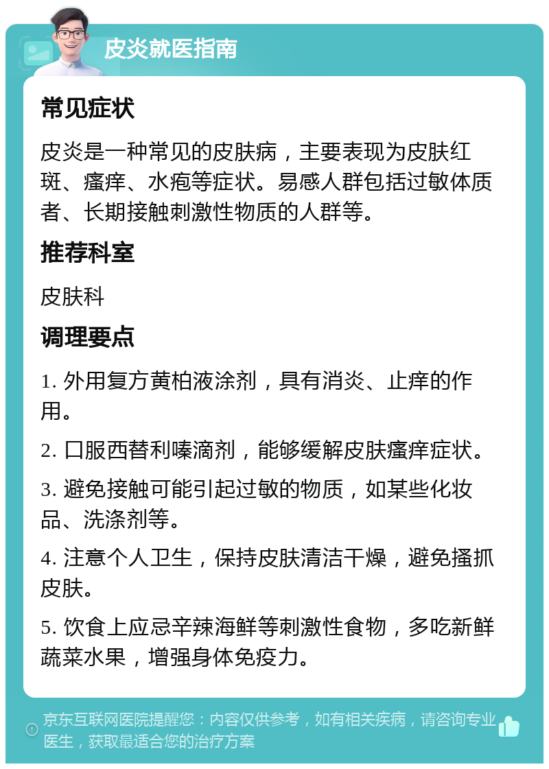 皮炎就医指南 常见症状 皮炎是一种常见的皮肤病，主要表现为皮肤红斑、瘙痒、水疱等症状。易感人群包括过敏体质者、长期接触刺激性物质的人群等。 推荐科室 皮肤科 调理要点 1. 外用复方黄柏液涂剂，具有消炎、止痒的作用。 2. 口服西替利嗪滴剂，能够缓解皮肤瘙痒症状。 3. 避免接触可能引起过敏的物质，如某些化妆品、洗涤剂等。 4. 注意个人卫生，保持皮肤清洁干燥，避免搔抓皮肤。 5. 饮食上应忌辛辣海鲜等刺激性食物，多吃新鲜蔬菜水果，增强身体免疫力。