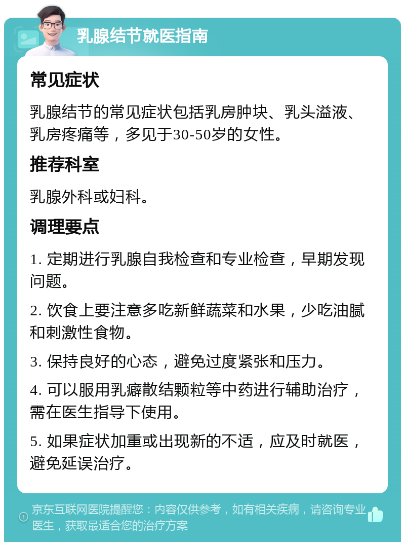 乳腺结节就医指南 常见症状 乳腺结节的常见症状包括乳房肿块、乳头溢液、乳房疼痛等，多见于30-50岁的女性。 推荐科室 乳腺外科或妇科。 调理要点 1. 定期进行乳腺自我检查和专业检查，早期发现问题。 2. 饮食上要注意多吃新鲜蔬菜和水果，少吃油腻和刺激性食物。 3. 保持良好的心态，避免过度紧张和压力。 4. 可以服用乳癖散结颗粒等中药进行辅助治疗，需在医生指导下使用。 5. 如果症状加重或出现新的不适，应及时就医，避免延误治疗。