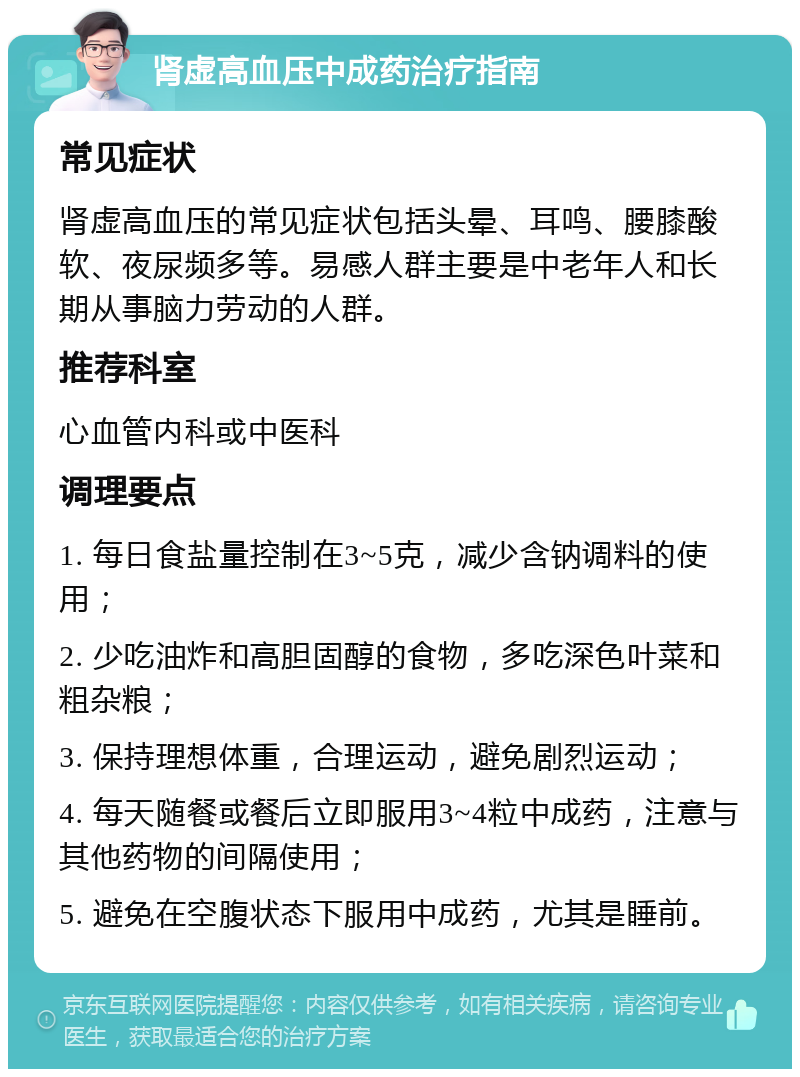 肾虚高血压中成药治疗指南 常见症状 肾虚高血压的常见症状包括头晕、耳鸣、腰膝酸软、夜尿频多等。易感人群主要是中老年人和长期从事脑力劳动的人群。 推荐科室 心血管内科或中医科 调理要点 1. 每日食盐量控制在3~5克，减少含钠调料的使用； 2. 少吃油炸和高胆固醇的食物，多吃深色叶菜和粗杂粮； 3. 保持理想体重，合理运动，避免剧烈运动； 4. 每天随餐或餐后立即服用3~4粒中成药，注意与其他药物的间隔使用； 5. 避免在空腹状态下服用中成药，尤其是睡前。